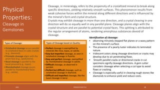 20XX PRESENTATION TITLE 26
Cleavage, in mineralogy, refers to the propensity of a crystallized mineral to break along
specific directions, yielding relatively smooth surfaces. This phenomenon results from
weak cohesive forces within the mineral along different directions and is influenced by
the mineral's form and crystal structure.
Crystals may exhibit cleavage in more than one direction, and a crystal cleaving in one
direction will do so equally well in any parallel plane. Cleavage planes align with the
crystal structure and are parallel to potential crystal faces. This splitting is attributed to
the regular arrangement of atoms, rendering amorphous substances devoid of
cleavage.
Physical
Properties:
Cleavage in
Gemstones
Identification of cleavage:
• observing minutely stepped flat planes or a wavy pattern
on the mineral's surface.
• The presence of a pearly luster indicates its laminated
nature.
• Iridescent colors along cleavage directions or cracks may
develop due to air penetrating flaws.
• Smooth parallel cracks or directional cracks in cut
specimens signify cleavage directions. A gem cutter
considers cleavage when selecting a cut type to avoid
flaws or cracking.
• Cleavage is especially useful in cleaving rough stones like
diamonds to enhance yield and reduce costs.
•Octahedral cleavage occurs parallel
to octahedral faces in cubic crystals
(e.g., diamond).
•Prismatic cleavage aligns with the
prism face (e.g., spodumene).
•Basal cleavage is parallel to the
basal pinacoid (e.g., topaz).
•Rhombohedral cleavage occurs
parallel to rhombohedral faces
(e.g., calcite).
•Perfect cleavage is exemplified by
minerals like mica, topaz, or calcite.
•Easy but imperfect cleavage, as seen in
octahedral cleavage in fluorite.
•Easy and perfect cleavage, exemplified
by rhombohedral cleavage in calcite.
•Difficult cleavage, as observed in
peridot.
•Perfect but difficult cleavage, such as
octahedral cleavage in diamond.
•Difficult and imperfect cleavage, like the
basal cleavage in beryl.
Types of Cleavage: Types of Cleavage based on Quality:
 
