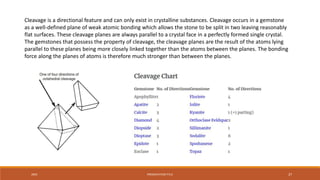 20XX PRESENTATION TITLE 27
Cleavage is a directional feature and can only exist in crystalline substances. Cleavage occurs in a gemstone
as a well-defined plane of weak atomic bonding which allows the stone to be split in two leaving reasonably
flat surfaces. These cleavage planes are always parallel to a crystal face in a perfectly formed single crystal.
The gemstones that possess the property of cleavage, the cleavage planes are the result of the atoms lying
parallel to these planes being more closely linked together than the atoms between the planes. The bonding
force along the planes of atoms is therefore much stronger than between the planes.
 
