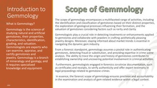 Introduction to
Gemmology The scope of gemmology encompasses a multifaceted range of activities, including
the identification and classification of gemstones based on their distinct properties,
the exploration of geological processes influencing their formation, and the
valuation of gemstones considering factors such as rarity and clarity.
Gemmologists play a crucial role in detecting treatments or enhancements applied
to gemstones and collaborate with jewelers in crafting aesthetically pleasing
jewelry designs. Moreover, staying informed about market trends is essential in
navigating the dynamic gem industry.
From a forensic standpoint, gemmology assumes a pivotal role in authenticating
gemstones, detecting fraud or substitution, and providing expertise in crime scene
analysis. The ability to trace the origin and history of gemstones contributes to
establishing ownership and uncovering potential involvement in criminal activities.
Furthermore, gemmologists engaged in forensics scrutinize documentation, such
as certificates and receipts, to verify authenticity and offer expert testimony in
legal proceedings related to gemstone crimes.
In essence, the forensic scope of gemmology ensures precision and accountability
in the examination and analysis of gem-related evidence within a legal context.
What is Gemmology?
Gemmology is the science of
studying natural and artificial
gemstones, their properties,
characteristics, identification,
grading, and valuation.
Gemmologists are experts who
can examine, appraise, and
certify gemstones and
jewelry. Gemmology is a branch
of mineralogy and geology, and
it requires specialized
knowledge and equipment.
20XX 3
 