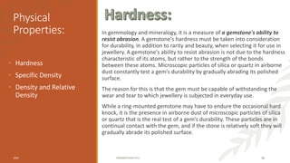 Physical
Properties: In gemmology and mineralogy, it is a measure of a gemstone's ability to
resist abrasion. A gemstone's hardness must be taken into consideration
for durability, in addition to rarity and beauty, when selecting it for use in
jewellery. A gemstone's ability to resist abrasion is not due to the hardness
characteristic of its atoms, but rather to the strength of the bonds
between these atoms. Microscopic particles of silica or quartz in airborne
dust constantly test a gem's durability by gradually abrading its polished
surface.
The reason for this is that the gem must be capable of withstanding the
wear and tear to which jewellery is subjected in everyday use.
While a ring-mounted gemstone may have to endure the occasional hard
knock, it is the presence in airborne dust of microscopic particles of silica
or quartz that is the real test of a gem’s durability. These particles are in
continual contact with the gem, and if the stone is relatively soft they will
gradually abrade its polished surface.
• Hardness
• Specific Density
• Density and Relative
Density
20XX PRESENTATION TITLE 30
 