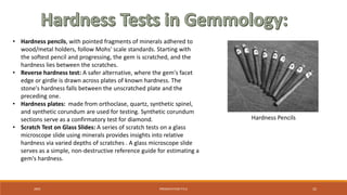 20XX PRESENTATION TITLE 32
• Hardness pencils, with pointed fragments of minerals adhered to
wood/metal holders, follow Mohs' scale standards. Starting with
the softest pencil and progressing, the gem is scratched, and the
hardness lies between the scratches.
• Reverse hardness test: A safer alternative, where the gem's facet
edge or girdle is drawn across plates of known hardness. The
stone's hardness falls between the unscratched plate and the
preceding one.
• Hardness plates: made from orthoclase, quartz, synthetic spinel,
and synthetic corundum are used for testing. Synthetic corundum
sections serve as a confirmatory test for diamond.
• Scratch Test on Glass Slides: A series of scratch tests on a glass
microscope slide using minerals provides insights into relative
hardness via varied depths of scratches . A glass microscope slide
serves as a simple, non-destructive reference guide for estimating a
gem's hardness.
Hardness Pencils
 