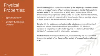 Physical
Properties:
Specific Gravity (SG): It represents the ratio of the weight of a substance to the
weight of an equal volume of pure water, measured at standard atmospheric
pressure and 4°C, the temperature at which water is most dense. SG is a
dimensionless ratio, expressed without units. The SG of a material like diamond,
for instance, being 3.52, means it is 3.52 times heavier than an identical volume
of water. Water is the chosen standard with an SG of 1.0.
Density: It is the weight per unit volume of a substance, measured in units of
weight and volume. In the International System of Units (SI), density is
expressed in kilograms per cubic meter (kg/m³). For diamond, the density is
3520 kg/m³, equivalent to 3.52 g/cc in older textbooks.
Relative Density: In the context of liquids, relative density, like SG, is the ratio
between the weight of the liquid and the weight of an equal volume of water
at 4°C.
• Specific Gravity
• Density & Relative
Density
20XX PRESENTATION TITLE 33
 
