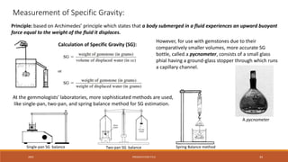 20XX PRESENTATION TITLE 34
Measurement of Specific Gravity:
Principle: based on Archimedes’ principle which states that a body submerged in a fluid experiences an upward buoyant
force equal to the weight of the fluid it displaces.
Calculation of Specific Gravity (SG):
However, for use with gemstones due to their
comparatively smaller volumes, more accurate SG
bottle, called a pycnometer, consists of a small glass
phial having a ground-glass stopper through which runs
a capillary channel.
At the gemmologists' laboratories, more sophisticated methods are used,
like single-pan, two-pan, and spring balance method for SG estimation.
A pycnometer
Single-pan SG balance Two-pan SG balance Spring Balance method
 