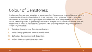 Colour of Gemstones:
The beauty of appearance was given as a prime quality of a gemstone. In a world where colour is
one of the dominant visual sensations, it is not surprising that a gemstone’s beauty is largely
determined by its colour. Although the perception of colour is an everyday experience, and as
such is taken for granted, in gemmological studies it is important to understand exactly how the
appearance of colour is produced in a gemstone. The following are some ways which produce
“colors” in gemstones:
I. Selective absorption and Gemstone coloration.
II. Color-change gemstones and Alexandrite effect.
III. Coloration due interference & dispersion.
IV. Color-centres and gemstone coloration.
20XX PRESENTATION TITLE 36
 