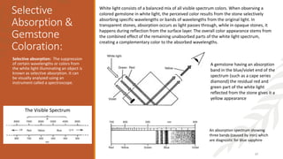 Selective
Absorption &
Gemstone
Coloration:
Selective absorption: The suppression
of certain wavelengths or colors from
the white light illuminating an object is
known as selective absorption. It can
be visually analyzed using an
instrument called a spectroscope.
37
A gemstone having an absorption
band in the blue/violet end of the
spectrum (such as a cape series
diamond) the residual red and
green part of the white light
reflected from the stone gives it a
yellow appearance
White light consists of a balanced mix of all visible spectrum colors. When observing a
colored gemstone in white light, the perceived color results from the stone selectively
absorbing specific wavelengths or bands of wavelengths from the original light. In
transparent stones, absorption occurs as light passes through, while in opaque stones, it
happens during reflection from the surface layer. The overall color appearance stems from
the combined effect of the remaining unabsorbed parts of the white light spectrum,
creating a complementary color to the absorbed wavelengths.
An absorption spectrum showing
three bands (caused by iron) which
are diagnostic for blue sapphire
The Visible Spectrum
 