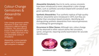 Colour-Change
Gemstones &
Alexandrite
Effect:
Alexandrite Simulants: Due to its rarity, various simulants
have been introduced to mimic alexandrite's color-change
effect, such as synthetic corundum doped with vanadium and
green synthetic spinel.
Synthetic Alexandrites: True synthetic replicas of high-quality
Siberian alexandrite were introduced in 1973, but they are
costlier than corundum-based simulants. Identifying and
distinguishing synthetic alexandrites from natural gemstones
is a challenge for gemmologists.
Occurrence in Other Stones: Although rare, colour-change
can be observed in other natural stones like corundum,
spinel, and garnet, requiring careful examination for accurate
identification.
Color-change gemstones exhibit
alterations in body color when
subjected to different lighting
conditions. This phenomenon,
known as the alexandrite effect,
is most notably observed in the
rare alexandrite variety of
chrysoberyl.
Alexandrite, a prime example,
appears red in incandescent
light and green in daylight
20XX 39
 