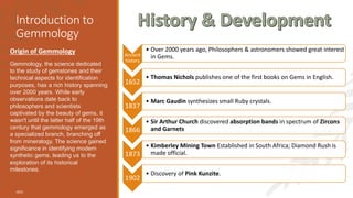 Introduction to
Gemmology
Origin of Gemmology
Gemmology, the science dedicated
to the study of gemstones and their
technical aspects for identification
purposes, has a rich history spanning
over 2000 years. While early
observations date back to
philosophers and scientists
captivated by the beauty of gems, it
wasn't until the latter half of the 19th
century that gemmology emerged as
a specialized branch, branching off
from mineralogy. The science gained
significance in identifying modern
synthetic gems, leading us to the
exploration of its historical
milestones.
2023
Ancient
history
• Over 2000 years ago, Philosophers & astronomers showed great interest
in Gems.
1652
• Thomas Nichols publishes one of the first books on Gems in English.
1837
• Marc Gaudin synthesizes small Ruby crystals.
1866
• Sir Arthur Church discovered absorption bands in spectrum of Zircons
and Garnets
1873
• Kimberley Mining Town Established in South Africa; Diamond Rush is
made official.
1902
• Discovery of Pink Kunzite.
 