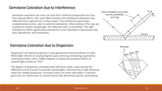 20XX PRESENTATION TITLE 40
Dispersion is an optical property in many gemstones that contributes to color.
White light refracts at varying degrees upon entering and leaving a gemstone,
creating prismatic colors. Higher degrees of dispersion produce flashes of
colored light, known as "fire."
The degree of dispersion correlates with refractive index, measured by the
difference at the B and G Fraunhofer wavelengths. Diamond has a high refractive
index but modest dispersion. Prismatic colors are most noticeable in colorless
gems but can still be seen in colored stones like demantoid, garnet, and sphene.
Gemstone Coloration due to Interference:
Gemstone coloration can arise not only from chemical composition but also
from optical effects. One such effect involves the interference between rays
reflected from a gemstone's surface layers. This interference generates
complementary colors, akin to selective absorption. Alternatively, if the rays are
in phase at another wavelength, the reflected color is intensified. This light
interference effect significantly contributes to the coloration of gemstones like
opal, labradorite, and moonstone.
Gemstone Coloration due to Dispersion:
 