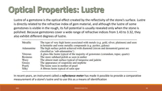 20XX PRESENTATION TITLE 42
Lustre of a gemstone is the optical effect created by the reflectivity of the stone’s surface. Lustre
is directly related to the refractive index of gem material, and although the lustre of some
gemstones is visible in the rough, its full potential is usually revealed only when the stone is
polished. Because gemstones cover a wide range of refractive indices from 1.43 to 3.32, they
also exhibit different degrees of lustre.
In recent years, an instrument called a reflectance meter has made it possible to provide a comparative
measurement of a stone’s lustre and to use this as a means of identification
 