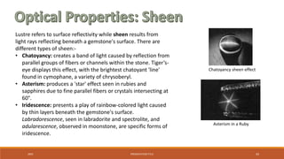 20XX PRESENTATION TITLE 43
Lustre refers to surface reflectivity while sheen results from
light rays reflecting beneath a gemstone's surface. There are
different types of sheen:-
• Chatoyancy: creates a band of light caused by reflection from
parallel groups of fibers or channels within the stone. Tiger’s-
eye displays this effect, with the brightest chatoyant 'line'
found in cymophane, a variety of chrysoberyl.
• Asterism: produces a 'star' effect seen in rubies and
sapphires due to fine parallel fibers or crystals intersecting at
60°.
• Iridescence: presents a play of rainbow-colored light caused
by thin layers beneath the gemstone's surface.
Labradorescence, seen in labradorite and spectrolite, and
adularescence, observed in moonstone, are specific forms of
iridescence.
Asterism in a Ruby
Chatoyancy sheen effect
 