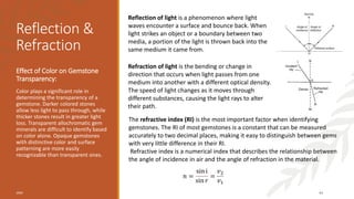 Reflection &
Refraction
Effect of Color on Gemstone
Transparency:
Color plays a significant role in
determining the transparency of a
gemstone. Darker colored stones
allow less light to pass through, while
thicker stones result in greater light
loss. Transparent allochromatic gem
minerals are difficult to identify based
on color alone. Opaque gemstones
with distinctive color and surface
patterning are more easily
recognizable than transparent ones.
20XX 44
Reflection of light is a phenomenon where light
waves encounter a surface and bounce back. When
light strikes an object or a boundary between two
media, a portion of the light is thrown back into the
same medium it came from.
Refraction of light is the bending or change in
direction that occurs when light passes from one
medium into another with a different optical density.
The speed of light changes as it moves through
different substances, causing the light rays to alter
their path.
The refractive index (RI) is the most important factor when identifying
gemstones. The RI of most gemstones is a constant that can be measured
accurately to two decimal places, making it easy to distinguish between gems
with very little difference in their RI.
Refractive index is a numerical index that describes the relationship between
the angle of incidence in air and the angle of refraction in the material.
𝑛 =
sin i
sin 𝑟
=
𝑣2
𝑣1
 