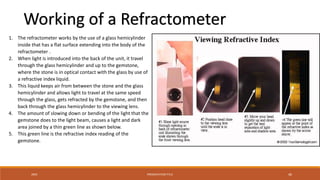 20XX PRESENTATION TITLE 46
1. The refractometer works by the use of a glass hemicylinder
inside that has a flat surface extending into the body of the
refractometer .
2. When light is introduced into the back of the unit, it travel
through the glass hemicylinder and up to the gemstone,
where the stone is in optical contact with the glass by use of
a refractive index liquid.
3. This liquid keeps air from between the stone and the glass
hemicylinder and allows light to travel at the same speed
through the glass, gets refracted by the gemstone, and then
back through the glass hemicylinder to the viewing lens.
4. The amount of slowing down or bending of the light that the
gemstone does to the light beam, causes a light and dark
area joined by a thin green line as shown below.
5. This green line is the refractive index reading of the
gemstone.
Working of a Refractometer
 