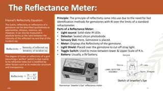 The lustre, reflectivity or reflectance of a
gemstone can be described qualitatively as
adamantine, vitreous, resinous, etc.
However, it can also be measured in
absolute terms as the ratio between the
intensity of the reflected ray and that of the
incident ray:
The degree of luster or reflectivity of a gem
(assuming a ‘perfect’ polish) is due mainly
to its refractive index but is modified by
other factors such as its molecular structure
and transparency.
20XX 47
Fresnel’s Reflectivity Equation:
Principle: The principle of reflectivity came into use due to the need for fast
identification methods for gemstones with RI over the limits of a standard
refractometer.
Parts of a Reflectance Meter:
• Light source: Solid-state IR LEDs
• Detector: Sealed silicon photodiode.
• Sensory Slot: Here, Gemstone is placed.
• Meter: Displays the Reflectivity of the gemstone.
• Light Shield: Placed over the gemstone to cut-off stray light.
• Toggle Switch: Used to move between lower & Upper Scale of R.Is.
• Battery: Usually, a 9V battery.
Hanneman ‘Jeweler’s Eye’ reflectance meter
Sketch of Jeweller's Eye
 