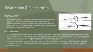 o Refers to the process of transforming unpolarized light waves, which
vibrate in all directions perpendicular to their travel path, into
polarized light which vibrates in single planes. In a doubly refracting
material, such as certain gemstones, unpolarized light passing through
emerges as two separate polarized rays.
20XX 50
POLARIZATION
PLEOCHROISM
o An optical phenomenon observed in certain colored gemstones that are doubly refracting. When light enters these
stones, it splits into two separate rays polarized at right angles. In pleochroic gemstones, these rays may emerge with
differing shades or colors due to differential selective absorption by each ray.
o If two colors/shades are produced, the stone is termed dichroic, while trichroic stones exhibit three colors/shades.
Pleochroism serves as a valuable tool in identifying anisotropic minerals and can enhance the aesthetic appeal of
certain gemstones
Polarization & Pleochroism
 