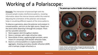 20XX PRESENTATION TITLE 52
Working of a Polariscope:
Principle: The interaction of polarized light with the
stressed sample creates interference patterns, revealing
information about the internal stresses within the material.
Adjusting the orientation of the polarizer and analyzer
helps in visualizing different aspects of the stress patterns.
To observe a gemstone, place the polarizer and analyzer in
crossed position, and turn on the light source. Slowly turn
the stone while observing it through the analyzer. There
are four possible outcomes:
1. Stone appears dark throughout rotation.
2. Stone is isotropic with single refractive index.
3. Stone blinks 4 times, appearing light and dark, which
means it's anisotropic with double refractive index.
4. Stone is a microcrystalline or cryptocrystalline
aggregate, showing anomalous double refraction (ADR)
and is isotropic (single refractive).a a
 