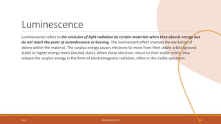 Luminescence
Luminescence refers to the emission of light radiation by certain materials when they absorb energy but
do not reach the point of incandescence or burning. The luminescent effect involves the excitation of
atoms within the material. The surplus energy causes electrons to move from their stable orbits (ground
state) to higher energy levels (excited state). When these electrons return to their stable orbits, they
release the surplus energy in the form of electromagnetic radiation, often in the visible spectrum.
20XX PRESENTATION TITLE 54
 