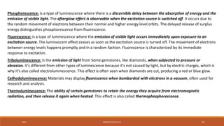 20XX PRESENTATION TITLE 56
Phosphorescence: is a type of luminescence where there is a discernible delay between the absorption of energy and the
emission of visible light. The afterglow effect is observable when the excitation source is switched off. It occurs due to
the random movement of electrons between their normal and higher energy level orbits. The delayed release of surplus
energy distinguishes phosphorescence from fluorescence.
Fluorescence: is a type of luminescence where the emission of visible light occurs immediately upon exposure to an
excitation source. The luminescent effect ceases as soon as the excitation source is turned off. The movement of electrons
between energy levels happens promptly and in a random fashion. Fluorescence is characterized by its immediate
response to excitation.
Triboluminescence: is the emission of light from Some gemstones, like diamonds, when subjected to pressure or
abrasion. It's different from other types of luminescence because it's not caused by light, but by electric charges, which is
why it's also called electroluminescence. This effect is often seen when diamonds are cut, producing a red or blue glow.
Cathodoluminescence: Materials may display fluorescence when bombarded with electrons in a vacuum, often used for
research and analysis.
Thermoluminescence: The ability of certain gemstones to retain the energy they acquire from electromagnetic
radiation, and then release it again when heated. This effect is also called thermophosphorescence.
 