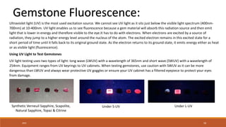 20XX 58
Gemstone Fluorescence:
Ultraviolet light (UV) is the most used excitation source. We cannot see UV light as it sits just below the visible light spectrum (400nm-
700nm) at 10-400nm. UV light enables us to see fluorescence because a gem material will absorb this radiation source and then emit
light that is lower in energy and therefore visible to the eye.It has to do with electrons. When electrons are excited by a source of
radiation, they jump to a higher energy level around the nucleus of the atom. The excited electron remains in this excited state for a
short period of time until it falls back to its original ground state. As the electron returns to its ground state, it emits energy either as heat
or as visible light (fluorescence).
Using UV Light to Test Gemstones
UV light testing uses two types of light: long wave (LWUV) with a wavelength of 365nm and short wave (SWUV) with a wavelength of
254nm. Equipment ranges from UV keyrings to UV cabinets. When testing gemstones, use caution with SWUV as it can be more
dangerous than LWUV and always wear protective UV goggles or ensure your UV cabinet has a filtered eyepiece to protect your eyes
from damage.
Synthetic Verneuil Sapphire, Scapolite,
Natural Sapphire, Topaz & Citrine
Under S-UV Under L-UV
 