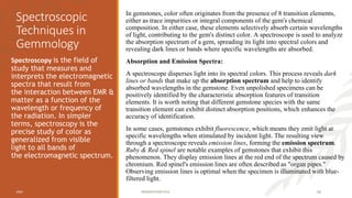 Spectroscopic
Techniques in
Gemmology
In gemstones, color often originates from the presence of 8 transition elements,
either as trace impurities or integral components of the gem's chemical
composition. In either case, these elements selectively absorb certain wavelengths
of light, contributing to the gem's distinct color. A spectroscope is used to analyze
the absorption spectrum of a gem, spreading its light into spectral colors and
revealing dark lines or bands where specific wavelengths are absorbed.
Absorption and Emission Spectra:
A spectroscope disperses light into its spectral colors. This process reveals dark
lines or bands that make up the absorption spectrum and help to identify
absorbed wavelengths in the gemstone. Even unpolished specimens can be
positively identified by the characteristic absorption features of transition
elements. It is worth noting that different gemstone species with the same
transition element can exhibit distinct absorption positions, which enhances the
accuracy of identification.
In some cases, gemstones exhibit fluorescence, which means they emit light at
specific wavelengths when stimulated by incident light. The resulting view
through a spectroscope reveals emission lines, forming the emission spectrum.
Ruby & Red spinel are notable examples of gemstones that exhibit this
phenomenon. They display emission lines at the red end of the spectrum caused by
chromium. Red spinel's emission lines are often described as "organ pipes."
Observing emission lines is optimal when the specimen is illuminated with blue-
filtered light.
Spectroscopy is the field of
study that measures and
interprets the electromagnetic
spectra that result from
the interaction between EMR &
matter as a function of the
wavelength or frequency of
the radiation. In simpler
terms, spectroscopy is the
precise study of color as
generalized from visible
light to all bands of
the electromagnetic spectrum.
20XX PRESENTATION TITLE 65
 