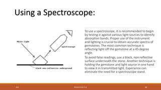 To use a spectroscope, it is recommended to begin
by testing it against various light sources to identify
absorption bands. Proper use of the instrument
and lighting is crucial to obtain accurate spectra of
gemstones. The most common technique is
reflecting light off the gemstone at a 45-degree
angle.
To avoid false readings, use a black, non-reflective
surface underneath the stone. Another technique is
holding the gemstone and light source in one hand
to view it in transmitted light. Experience can
eliminate the need for a spectroscope stand.
20XX PRESENTATION TITLE 68
Using a Spectroscope:
 