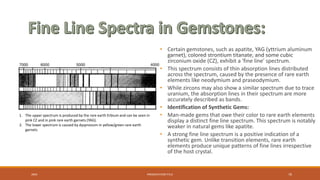 • Certain gemstones, such as apatite, YAG (yttrium aluminum
garnet), colored strontium titanate, and some cubic
zirconium oxide (CZ), exhibit a 'fine line' spectrum.
• This spectrum consists of thin absorption lines distributed
across the spectrum, caused by the presence of rare earth
elements like neodymium and praseodymium.
• While zircons may also show a similar spectrum due to trace
uranium, the absorption lines in their spectrum are more
accurately described as bands.
• Identification of Synthetic Gems:
• Man-made gems that owe their color to rare earth elements
display a distinct fine line spectrum. This spectrum is notably
weaker in natural gems like apatite.
• A strong fine line spectrum is a positive indication of a
synthetic gem. Unlike transition elements, rare earth
elements produce unique patterns of fine lines irrespective
of the host crystal.
20XX PRESENTATION TITLE 70
1. The upper spectrum is produced by the rare earth Erbium and can be seen in
pink CZ and in pink rare earth garnets (YAG).
2. The lower spectrum is caused by dysprosium in yellow/green rare earth
garnets
 