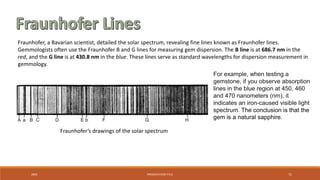20XX PRESENTATION TITLE 71
Fraunhofer, a Bavarian scientist, detailed the solar spectrum, revealing fine lines known as Fraunhofer lines.
Gemmologists often use the Fraunhofer B and G lines for measuring gem dispersion. The B line is at 686.7 nm in the
red, and the G line is at 430.8 nm in the blue. These lines serve as standard wavelengths for dispersion measurement in
gemmology.
For example, when testing a
gemstone, if you observe absorption
lines in the blue region at 450, 460
and 470 nanometers (nm), it
indicates an iron-caused visible light
spectrum. The conclusion is that the
gem is a natural sapphire.
Fraunhofer’s drawings of the solar spectrum
 