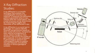 X-Ray Diffraction
Studies:
X-ray diffraction is a scientific
technique that analyzes the
crystallographic structure of a
material. It measures the diffraction
patterns generated when X-rays
interact with the crystal lattice. The
crystal structure can be determined
by measuring the angles and
intensities of the diffracted X-rays.
X-ray diffraction is a crucial tool in
gemology. It is used to identify
minerals and gemstones based on
their crystal structures, characterize
their internal arrangement of
atoms, detect changes in their
structure, and ensure the quality of
gem materials. It is also employed
in gemmological research and
mineralogical studies to explore
new gem deposits and identify
minerals in various geological
contexts.
20XX 72
 