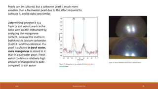20XX PRESENTATION TITLE 78
Pearls can be cultured, but a saltwater pearl is much more
valuable than a freshwater pearl due to the effort required to
cultivate it, and it looks very similar.
Determining whether it is a
fresh or salt water pearl can be
done with an XRF instrument by
analyzing the manganese
content, because the matrix in
both kinds is calcium carbonate
(CaCO3 ) and thus identical. If a
pearl is cultured in fresh water,
more manganese is stored in it
than in a saltwater pearl. Fresh
water contains a relatively high
amount of manganese (5 ppb)
compared to salt water
 