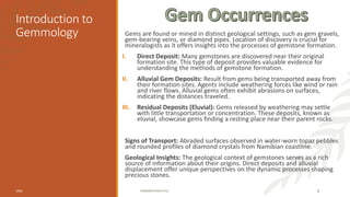Introduction to
Gemmology Gems are found or mined in distinct geological settings, such as gem gravels,
gem-bearing veins, or diamond pipes. Location of discovery is crucial for
mineralogists as it offers insights into the processes of gemstone formation.
I. Direct Deposit: Many gemstones are discovered near their original
formation site. This type of deposit provides valuable evidence for
understanding the methods of gemstone formation.
II. Alluvial Gem Deposits: Result from gems being transported away from
their formation sites. Agents include weathering forces like wind or rain
and river flows. Alluvial gems often exhibit abrasions on surfaces,
indicating the distances traveled.
III. Residual Deposits (Eluvial): Gems released by weathering may settle
with little transportation or concentration. These deposits, known as
eluvial, showcase gems finding a resting place near their parent rocks.
Signs of Transport: Abraded surfaces observed in water-worn topaz pebbles
and rounded profiles of diamond crystals from Namibian coastline.
Geological Insights: The geological context of gemstones serves as a rich
source of information about their origins. Direct deposits and alluvial
displacement offer unique perspectives on the dynamic processes shaping
precious stones.
20XX PRESENTATION TITLE 8
 