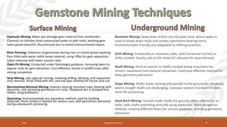 Hydraulic Mining: Water jets dislodge gem material from overburden.
Channels on hillsides direct pressurized water to split rocks, washing gem-
laden gravel downhill. Discontinued due to severe environmental impact.
River Panning: Collection of gemstones during river or stream gravel washing.
Pans filled with water settle heavy material, using riffles for gem separation.
Labor-intensive with lower success rates.
Open Pit Mining: Conducted under Gemologist guidance, removing layers to
expose rocks for gem extraction. Cost-effective, results in landfill areas after
mining completion
Strip Mining: Like open-pit mining, involving drilling, blasting, and sequential
strip removal. Strips filled with dirt, and top layer levelled for future land use.
Mountaintop Removal Mining: Involves clearing mountain tops, blasting with
dynamite, and retrieving gemstone-rich rocks. Displaced dirt is dumped into
valleys using bulldozers.
Quarrying: Environmentally less hazardous method used for building
materials. Rocks drilled or blasted for various uses, with gemstones extracted
during subsequent processing.
Borehole Mining: Deep holes drilled into the plain land, where water is
used to break down rocks and create a gemstone-bearing slurry.
Environmentally friendly and adaptable to shifting locations.
Drift Mining: Conducted on mountain sides, with horizontal tunnels or
drifts created. Gravity aids in the material's descent for easy retrieval.
Shaft Mining: Vertical tunnels or shafts created below mountains for
miners' movement and material extraction. Costly but effective method for
deep gemstone extraction.
Slope Mining: Shafts made slanting and parallel to the ground for situations
where straight shafts are challenging. Conveyor systems transport broken
rocks for processing.
Hard Rock Mining: Tunnels made inside the ground, often referred to as
Adits, with shafts extending vertically using explosives. Most dangerous
method, creating different floors for various purposes, including gemstone
extraction.
20XX PRESENTATION TITLE 9
 