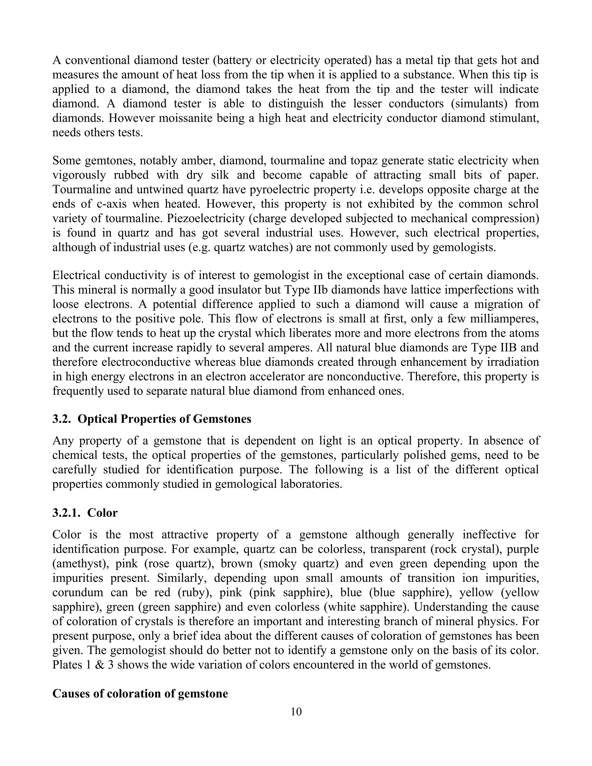 A conventional diamond tester (battery or electricity operated) has a metal tip that gets hot and
measures the amount of heat loss from the tip when it is applied to a substance. When this tip is
applied to a diamond, the diamond takes the heat from the tip and the tester will indicate
diamond. A diamond tester is able to distinguish the lesser conductors (simulants) from
diamonds. However moissanite being a high heat and electricity conductor diamond stimulant,
needs others tests.
Some gemtones, notably amber, diamond, tourmaline and topaz generate static electricity when
vigorously rubbed with dry silk and become capable of attracting small bits of paper.
Tourmaline and untwined quartz have pyroelectric property i.e. develops opposite charge at the
ends of c-axis when heated. However, this property is not exhibited by the common schrol
variety of tourmaline. Piezoelectricity (charge developed subjected to mechanical compression)
is found in quartz and has got several industrial uses. However, such electrical properties,
although of industrial uses (e.g. quartz watches) are not commonly used by gemologists.
Electrical conductivity is of interest to gemologist in the exceptional case of certain diamonds.
This mineral is normally a good insulator but Type IIb diamonds have lattice imperfections with
loose electrons. A potential difference applied to such a diamond will cause a migration of
electrons to the positive pole. This flow of electrons is small at first, only a few milliamperes,
but the flow tends to heat up the crystal which liberates more and more electrons from the atoms
and the current increase rapidly to several amperes. All natural blue diamonds are Type IIB and
therefore electroconductive whereas blue diamonds created through enhancement by irradiation
in high energy electrons in an electron accelerator are nonconductive. Therefore, this property is
frequently used to separate natural blue diamond from enhanced ones.
3.2. Optical Properties of Gemstones
Any property of a gemstone that is dependent on light is an optical property. In absence of
chemical tests, the optical properties of the gemstones, particularly polished gems, need to be
carefully studied for identification purpose. The following is a list of the different optical
properties commonly studied in gemological laboratories.
3.2.1. Color
Color is the most attractive property of a gemstone although generally ineffective for
identification purpose. For example, quartz can be colorless, transparent (rock crystal), purple
(amethyst), pink (rose quartz), brown (smoky quartz) and even green depending upon the
impurities present. Similarly, depending upon small amounts of transition ion impurities,
corundum can be red (ruby), pink (pink sapphire), blue (blue sapphire), yellow (yellow
sapphire), green (green sapphire) and even colorless (white sapphire). Understanding the cause
of coloration of crystals is therefore an important and interesting branch of mineral physics. For
present purpose, only a brief idea about the different causes of coloration of gemstones has been
given. The gemologist should do better not to identify a gemstone only on the basis of its color.
Plates 1 & 3 shows the wide variation of colors encountered in the world of gemstones.
Causes of coloration of gemstone
10
 