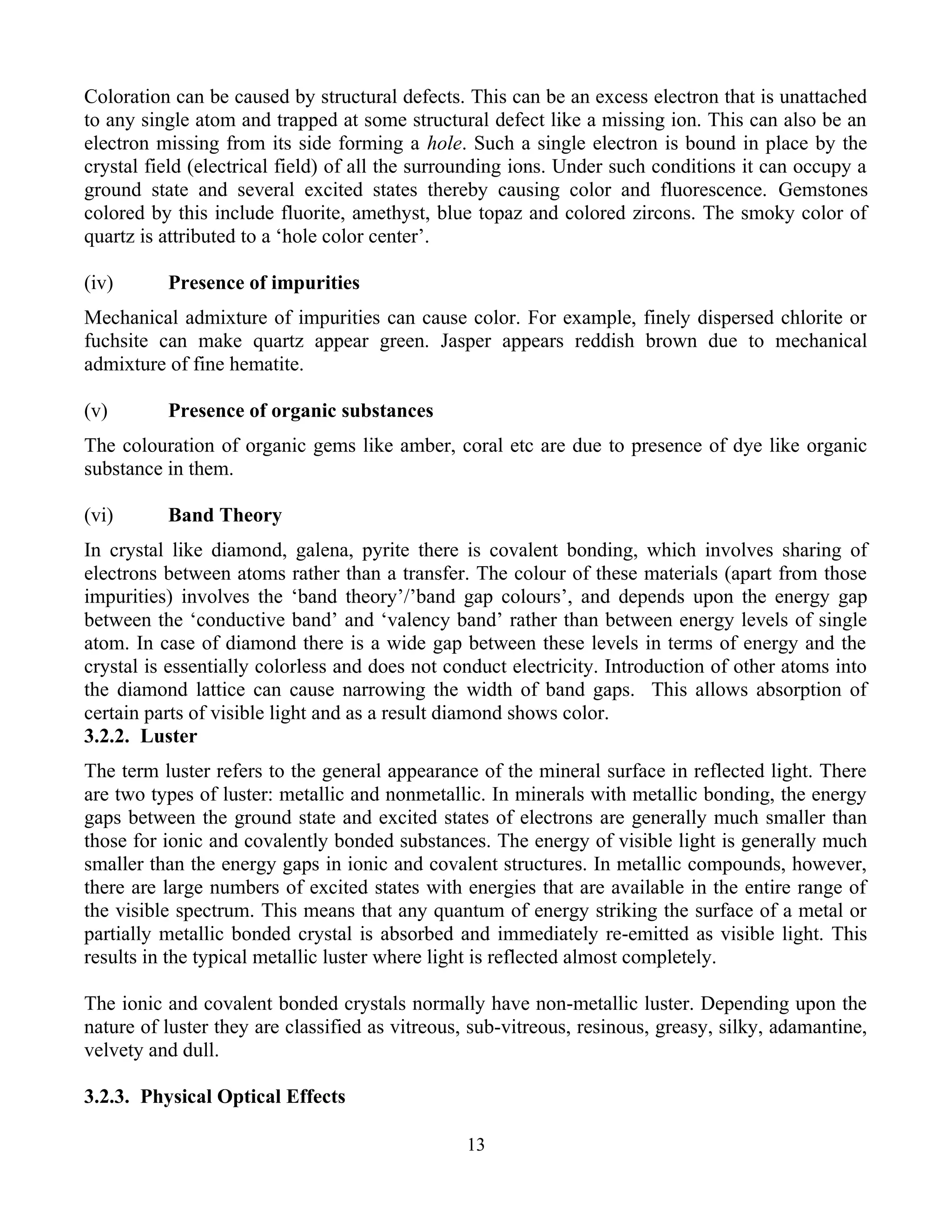 Coloration can be caused by structural defects. This can be an excess electron that is unattached
to any single atom and trapped at some structural defect like a missing ion. This can also be an
electron missing from its side forming a hole. Such a single electron is bound in place by the
crystal field (electrical field) of all the surrounding ions. Under such conditions it can occupy a
ground state and several excited states thereby causing color and fluorescence. Gemstones
colored by this include fluorite, amethyst, blue topaz and colored zircons. The smoky color of
quartz is attributed to a ‘hole color center’.
(iv) Presence of impurities
Mechanical admixture of impurities can cause color. For example, finely dispersed chlorite or
fuchsite can make quartz appear green. Jasper appears reddish brown due to mechanical
admixture of fine hematite.
(v) Presence of organic substances
The colouration of organic gems like amber, coral etc are due to presence of dye like organic
substance in them.
(vi) Band Theory
In crystal like diamond, galena, pyrite there is covalent bonding, which involves sharing of
electrons between atoms rather than a transfer. The colour of these materials (apart from those
impurities) involves the ‘band theory’/’band gap colours’, and depends upon the energy gap
between the ‘conductive band’ and ‘valency band’ rather than between energy levels of single
atom. In case of diamond there is a wide gap between these levels in terms of energy and the
crystal is essentially colorless and does not conduct electricity. Introduction of other atoms into
the diamond lattice can cause narrowing the width of band gaps. This allows absorption of
certain parts of visible light and as a result diamond shows color.
3.2.2. Luster
The term luster refers to the general appearance of the mineral surface in reflected light. There
are two types of luster: metallic and nonmetallic. In minerals with metallic bonding, the energy
gaps between the ground state and excited states of electrons are generally much smaller than
those for ionic and covalently bonded substances. The energy of visible light is generally much
smaller than the energy gaps in ionic and covalent structures. In metallic compounds, however,
there are large numbers of excited states with energies that are available in the entire range of
the visible spectrum. This means that any quantum of energy striking the surface of a metal or
partially metallic bonded crystal is absorbed and immediately re-emitted as visible light. This
results in the typical metallic luster where light is reflected almost completely.
The ionic and covalent bonded crystals normally have non-metallic luster. Depending upon the
nature of luster they are classified as vitreous, sub-vitreous, resinous, greasy, silky, adamantine,
velvety and dull.
3.2.3. Physical Optical Effects
13
 