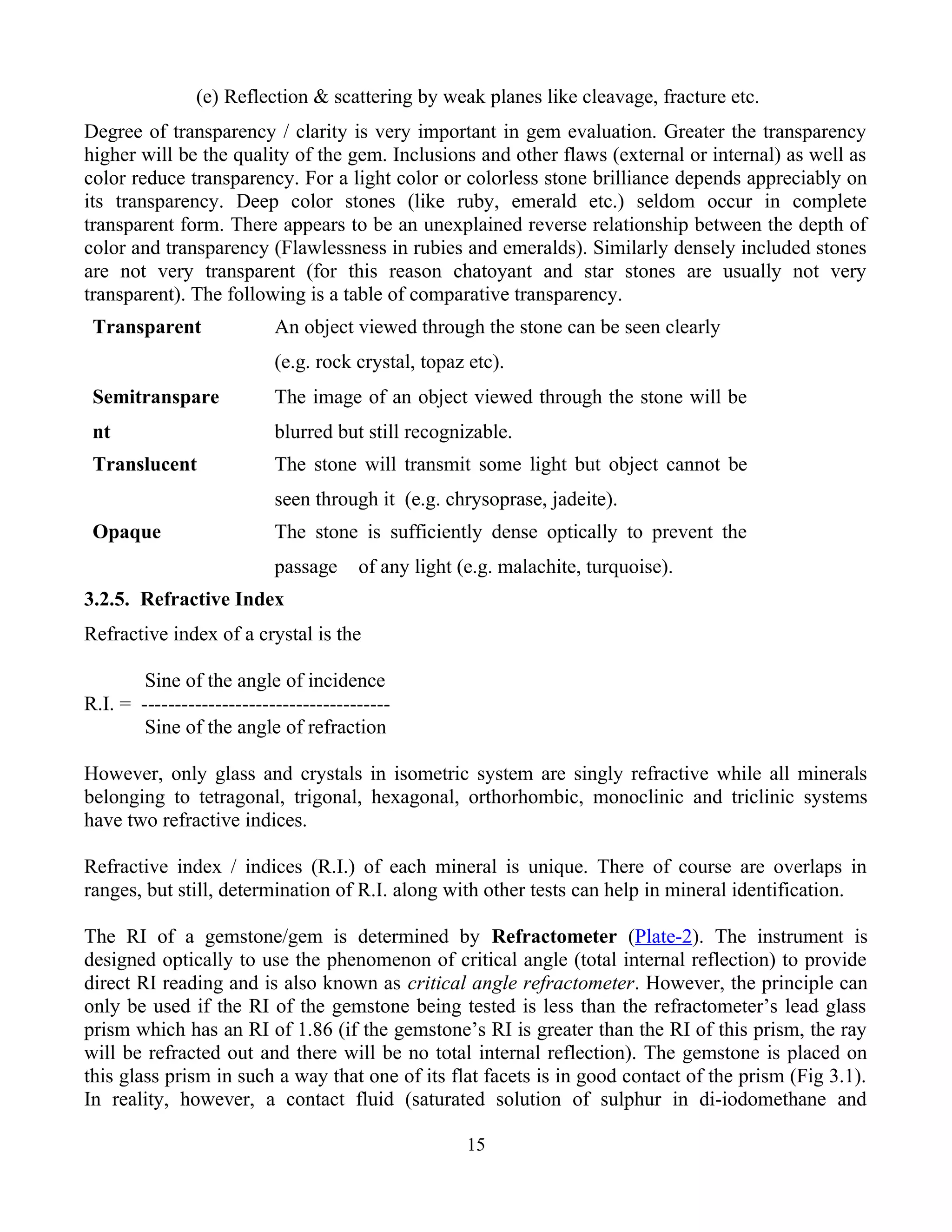 (e) Reflection & scattering by weak planes like cleavage, fracture etc.
Degree of transparency / clarity is very important in gem evaluation. Greater the transparency
higher will be the quality of the gem. Inclusions and other flaws (external or internal) as well as
color reduce transparency. For a light color or colorless stone brilliance depends appreciably on
its transparency. Deep color stones (like ruby, emerald etc.) seldom occur in complete
transparent form. There appears to be an unexplained reverse relationship between the depth of
color and transparency (Flawlessness in rubies and emeralds). Similarly densely included stones
are not very transparent (for this reason chatoyant and star stones are usually not very
transparent). The following is a table of comparative transparency.
Transparent An object viewed through the stone can be seen clearly
(e.g. rock crystal, topaz etc).
Semitranspare
nt
The image of an object viewed through the stone will be
blurred but still recognizable.
Translucent The stone will transmit some light but object cannot be
seen through it (e.g. chrysoprase, jadeite).
Opaque The stone is sufficiently dense optically to prevent the
passage of any light (e.g. malachite, turquoise).
3.2.5. Refractive Index
Refractive index of a crystal is the
Sine of the angle of incidence
R.I. = -------------------------------------
Sine of the angle of refraction
However, only glass and crystals in isometric system are singly refractive while all minerals
belonging to tetragonal, trigonal, hexagonal, orthorhombic, monoclinic and triclinic systems
have two refractive indices.
Refractive index / indices (R.I.) of each mineral is unique. There of course are overlaps in
ranges, but still, determination of R.I. along with other tests can help in mineral identification.
The RI of a gemstone/gem is determined by Refractometer (Plate-2). The instrument is
designed optically to use the phenomenon of critical angle (total internal reflection) to provide
direct RI reading and is also known as critical angle refractometer. However, the principle can
only be used if the RI of the gemstone being tested is less than the refractometer’s lead glass
prism which has an RI of 1.86 (if the gemstone’s RI is greater than the RI of this prism, the ray
will be refracted out and there will be no total internal reflection). The gemstone is placed on
this glass prism in such a way that one of its flat facets is in good contact of the prism (Fig 3.1).
In reality, however, a contact fluid (saturated solution of sulphur in di-iodomethane and
15
 