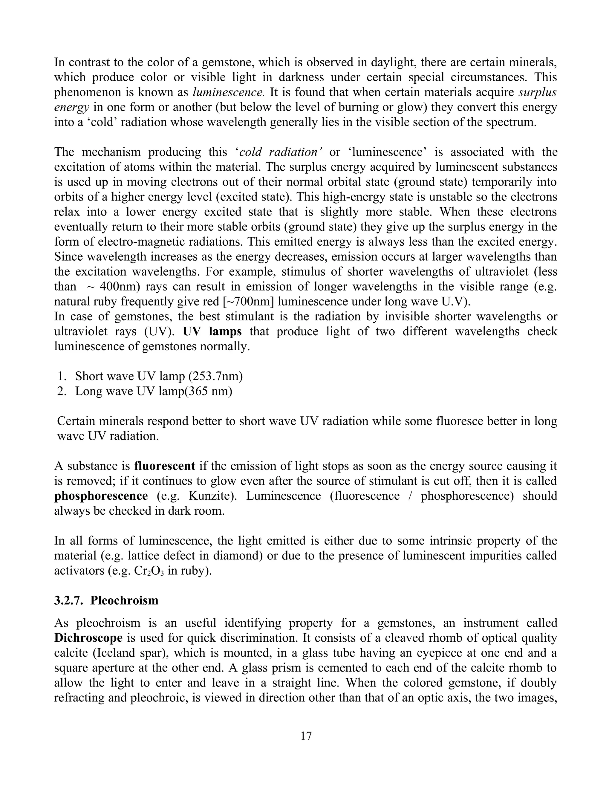 In contrast to the color of a gemstone, which is observed in daylight, there are certain minerals,
which produce color or visible light in darkness under certain special circumstances. This
phenomenon is known as luminescence. It is found that when certain materials acquire surplus
energy in one form or another (but below the level of burning or glow) they convert this energy
into a ‘cold’ radiation whose wavelength generally lies in the visible section of the spectrum.
The mechanism producing this ‘cold radiation’ or ‘luminescence’ is associated with the
excitation of atoms within the material. The surplus energy acquired by luminescent substances
is used up in moving electrons out of their normal orbital state (ground state) temporarily into
orbits of a higher energy level (excited state). This high-energy state is unstable so the electrons
relax into a lower energy excited state that is slightly more stable. When these electrons
eventually return to their more stable orbits (ground state) they give up the surplus energy in the
form of electro-magnetic radiations. This emitted energy is always less than the excited energy.
Since wavelength increases as the energy decreases, emission occurs at larger wavelengths than
the excitation wavelengths. For example, stimulus of shorter wavelengths of ultraviolet (less
than ~ 400nm) rays can result in emission of longer wavelengths in the visible range (e.g.
natural ruby frequently give red [~700nm] luminescence under long wave U.V).
In case of gemstones, the best stimulant is the radiation by invisible shorter wavelengths or
ultraviolet rays (UV). UV lamps that produce light of two different wavelengths check
luminescence of gemstones normally.
1. Short wave UV lamp (253.7nm)
2. Long wave UV lamp(365 nm)
Certain minerals respond better to short wave UV radiation while some fluoresce better in long
wave UV radiation.
A substance is fluorescent if the emission of light stops as soon as the energy source causing it
is removed; if it continues to glow even after the source of stimulant is cut off, then it is called
phosphorescence (e.g. Kunzite). Luminescence (fluorescence / phosphorescence) should
always be checked in dark room.
In all forms of luminescence, the light emitted is either due to some intrinsic property of the
material (e.g. lattice defect in diamond) or due to the presence of luminescent impurities called
activators (e.g. Cr2O3 in ruby).
3.2.7. Pleochroism
As pleochroism is an useful identifying property for a gemstones, an instrument called
Dichroscope is used for quick discrimination. It consists of a cleaved rhomb of optical quality
calcite (Iceland spar), which is mounted, in a glass tube having an eyepiece at one end and a
square aperture at the other end. A glass prism is cemented to each end of the calcite rhomb to
allow the light to enter and leave in a straight line. When the colored gemstone, if doubly
refracting and pleochroic, is viewed in direction other than that of an optic axis, the two images,
17
 