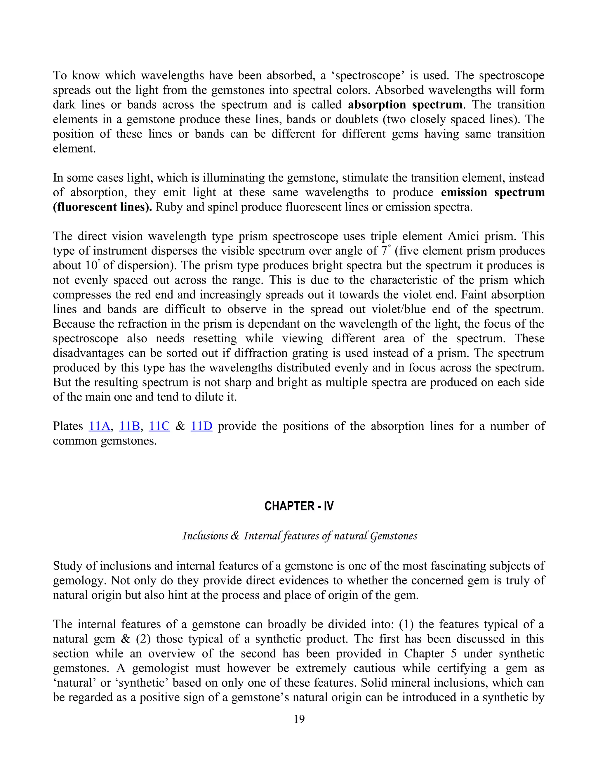 To know which wavelengths have been absorbed, a ‘spectroscope’ is used. The spectroscope
spreads out the light from the gemstones into spectral colors. Absorbed wavelengths will form
dark lines or bands across the spectrum and is called absorption spectrum. The transition
elements in a gemstone produce these lines, bands or doublets (two closely spaced lines). The
position of these lines or bands can be different for different gems having same transition
element.
In some cases light, which is illuminating the gemstone, stimulate the transition element, instead
of absorption, they emit light at these same wavelengths to produce emission spectrum
(fluorescent lines). Ruby and spinel produce fluorescent lines or emission spectra.
The direct vision wavelength type prism spectroscope uses triple element Amici prism. This
type of instrument disperses the visible spectrum over angle of 7°
(five element prism produces
about 10°
of dispersion). The prism type produces bright spectra but the spectrum it produces is
not evenly spaced out across the range. This is due to the characteristic of the prism which
compresses the red end and increasingly spreads out it towards the violet end. Faint absorption
lines and bands are difficult to observe in the spread out violet/blue end of the spectrum.
Because the refraction in the prism is dependant on the wavelength of the light, the focus of the
spectroscope also needs resetting while viewing different area of the spectrum. These
disadvantages can be sorted out if diffraction grating is used instead of a prism. The spectrum
produced by this type has the wavelengths distributed evenly and in focus across the spectrum.
But the resulting spectrum is not sharp and bright as multiple spectra are produced on each side
of the main one and tend to dilute it.
Plates 11A, 11B, 11C & 11D provide the positions of the absorption lines for a number of
common gemstones.
CHAPTER - IV
Inclusions & Internal features of natural Gemstones
Study of inclusions and internal features of a gemstone is one of the most fascinating subjects of
gemology. Not only do they provide direct evidences to whether the concerned gem is truly of
natural origin but also hint at the process and place of origin of the gem.
The internal features of a gemstone can broadly be divided into: (1) the features typical of a
natural gem & (2) those typical of a synthetic product. The first has been discussed in this
section while an overview of the second has been provided in Chapter 5 under synthetic
gemstones. A gemologist must however be extremely cautious while certifying a gem as
‘natural’ or ‘synthetic’ based on only one of these features. Solid mineral inclusions, which can
be regarded as a positive sign of a gemstone’s natural origin can be introduced in a synthetic by
19
 
