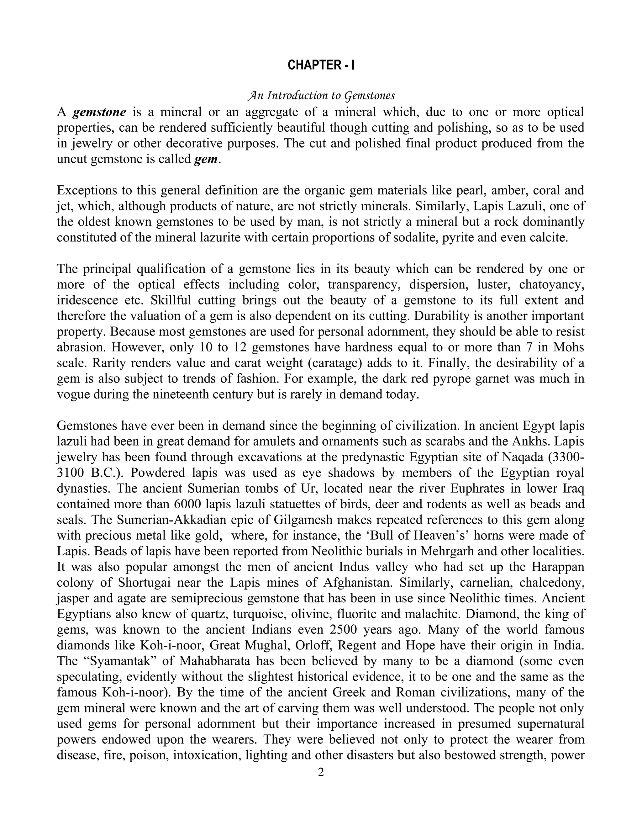 CHAPTER - I
An Introduction to Gemstones
A gemstone is a mineral or an aggregate of a mineral which, due to one or more optical
properties, can be rendered sufficiently beautiful though cutting and polishing, so as to be used
in jewelry or other decorative purposes. The cut and polished final product produced from the
uncut gemstone is called gem.
Exceptions to this general definition are the organic gem materials like pearl, amber, coral and
jet, which, although products of nature, are not strictly minerals. Similarly, Lapis Lazuli, one of
the oldest known gemstones to be used by man, is not strictly a mineral but a rock dominantly
constituted of the mineral lazurite with certain proportions of sodalite, pyrite and even calcite.
The principal qualification of a gemstone lies in its beauty which can be rendered by one or
more of the optical effects including color, transparency, dispersion, luster, chatoyancy,
iridescence etc. Skillful cutting brings out the beauty of a gemstone to its full extent and
therefore the valuation of a gem is also dependent on its cutting. Durability is another important
property. Because most gemstones are used for personal adornment, they should be able to resist
abrasion. However, only 10 to 12 gemstones have hardness equal to or more than 7 in Mohs
scale. Rarity renders value and carat weight (caratage) adds to it. Finally, the desirability of a
gem is also subject to trends of fashion. For example, the dark red pyrope garnet was much in
vogue during the nineteenth century but is rarely in demand today.
Gemstones have ever been in demand since the beginning of civilization. In ancient Egypt lapis
lazuli had been in great demand for amulets and ornaments such as scarabs and the Ankhs. Lapis
jewelry has been found through excavations at the predynastic Egyptian site of Naqada (3300-
3100 B.C.). Powdered lapis was used as eye shadows by members of the Egyptian royal
dynasties. The ancient Sumerian tombs of Ur, located near the river Euphrates in lower Iraq
contained more than 6000 lapis lazuli statuettes of birds, deer and rodents as well as beads and
seals. The Sumerian-Akkadian epic of Gilgamesh makes repeated references to this gem along
with precious metal like gold, where, for instance, the ‘Bull of Heaven’s’ horns were made of
Lapis. Beads of lapis have been reported from Neolithic burials in Mehrgarh and other localities.
It was also popular amongst the men of ancient Indus valley who had set up the Harappan
colony of Shortugai near the Lapis mines of Afghanistan. Similarly, carnelian, chalcedony,
jasper and agate are semiprecious gemstone that has been in use since Neolithic times. Ancient
Egyptians also knew of quartz, turquoise, olivine, fluorite and malachite. Diamond, the king of
gems, was known to the ancient Indians even 2500 years ago. Many of the world famous
diamonds like Koh-i-noor, Great Mughal, Orloff, Regent and Hope have their origin in India.
The “Syamantak” of Mahabharata has been believed by many to be a diamond (some even
speculating, evidently without the slightest historical evidence, it to be one and the same as the
famous Koh-i-noor). By the time of the ancient Greek and Roman civilizations, many of the
gem mineral were known and the art of carving them was well understood. The people not only
used gems for personal adornment but their importance increased in presumed supernatural
powers endowed upon the wearers. They were believed not only to protect the wearer from
disease, fire, poison, intoxication, lighting and other disasters but also bestowed strength, power
2
 