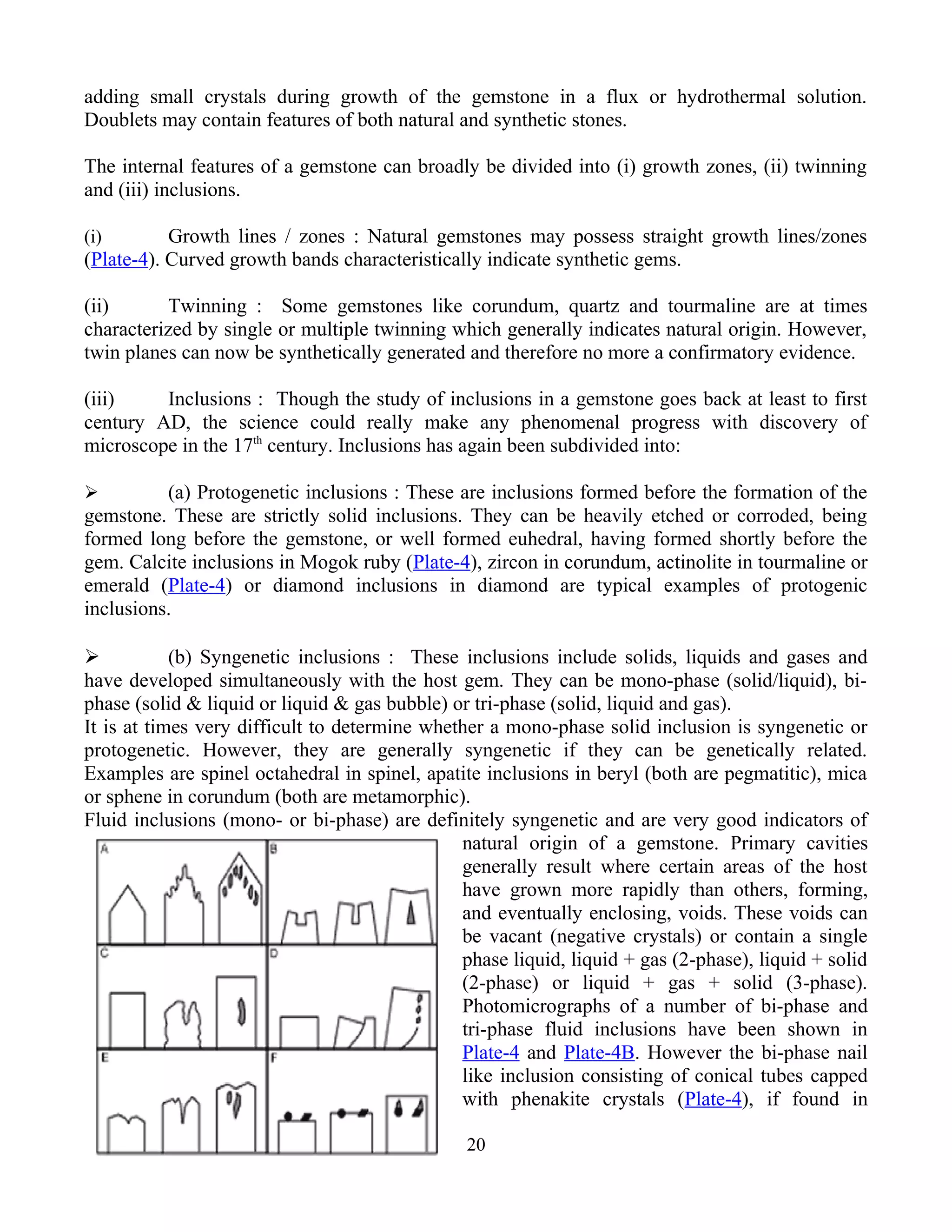 adding small crystals during growth of the gemstone in a flux or hydrothermal solution.
Doublets may contain features of both natural and synthetic stones.
The internal features of a gemstone can broadly be divided into (i) growth zones, (ii) twinning
and (iii) inclusions.
(i) Growth lines / zones : Natural gemstones may possess straight growth lines/zones
(Plate-4). Curved growth bands characteristically indicate synthetic gems.
(ii) Twinning : Some gemstones like corundum, quartz and tourmaline are at times
characterized by single or multiple twinning which generally indicates natural origin. However,
twin planes can now be synthetically generated and therefore no more a confirmatory evidence.
(iii) Inclusions : Though the study of inclusions in a gemstone goes back at least to first
century AD, the science could really make any phenomenal progress with discovery of
microscope in the 17th
century. Inclusions has again been subdivided into:
 (a) Protogenetic inclusions : These are inclusions formed before the formation of the
gemstone. These are strictly solid inclusions. They can be heavily etched or corroded, being
formed long before the gemstone, or well formed euhedral, having formed shortly before the
gem. Calcite inclusions in Mogok ruby (Plate-4), zircon in corundum, actinolite in tourmaline or
emerald (Plate-4) or diamond inclusions in diamond are typical examples of protogenic
inclusions.
 (b) Syngenetic inclusions : These inclusions include solids, liquids and gases and
have developed simultaneously with the host gem. They can be mono-phase (solid/liquid), bi-
phase (solid & liquid or liquid & gas bubble) or tri-phase (solid, liquid and gas).
It is at times very difficult to determine whether a mono-phase solid inclusion is syngenetic or
protogenetic. However, they are generally syngenetic if they can be genetically related.
Examples are spinel octahedral in spinel, apatite inclusions in beryl (both are pegmatitic), mica
or sphene in corundum (both are metamorphic).
Fluid inclusions (mono- or bi-phase) are definitely syngenetic and are very good indicators of
natural origin of a gemstone. Primary cavities
generally result where certain areas of the host
have grown more rapidly than others, forming,
and eventually enclosing, voids. These voids can
be vacant (negative crystals) or contain a single
phase liquid, liquid + gas (2-phase), liquid + solid
(2-phase) or liquid + gas + solid (3-phase).
Photomicrographs of a number of bi-phase and
tri-phase fluid inclusions have been shown in
Plate-4 and Plate-4B. However the bi-phase nail
like inclusion consisting of conical tubes capped
with phenakite crystals (Plate-4), if found in
20
 