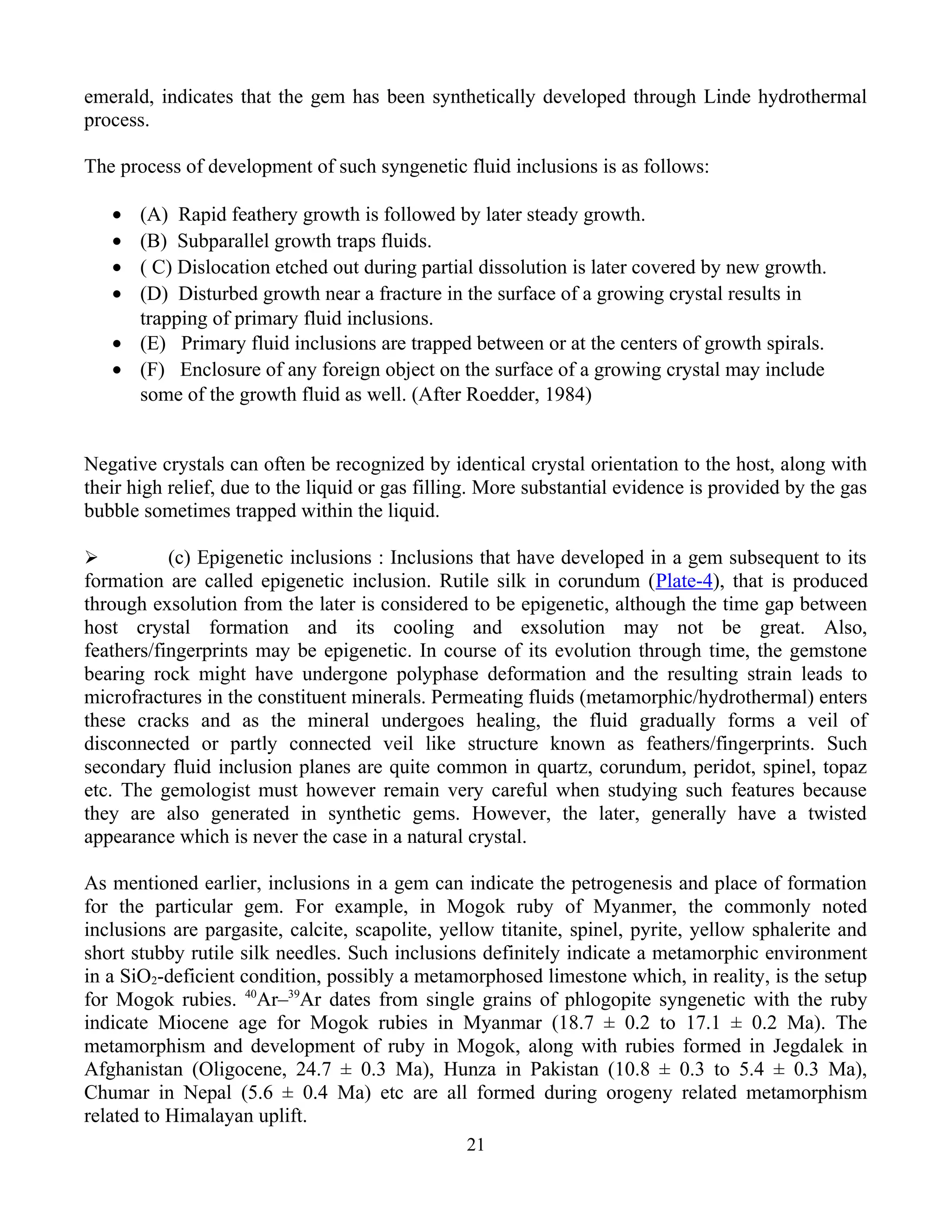 emerald, indicates that the gem has been synthetically developed through Linde hydrothermal
process.
The process of development of such syngenetic fluid inclusions is as follows:
• (A) Rapid feathery growth is followed by later steady growth.
• (B) Subparallel growth traps fluids.
• ( C) Dislocation etched out during partial dissolution is later covered by new growth.
• (D) Disturbed growth near a fracture in the surface of a growing crystal results in
trapping of primary fluid inclusions.
• (E) Primary fluid inclusions are trapped between or at the centers of growth spirals.
• (F) Enclosure of any foreign object on the surface of a growing crystal may include
some of the growth fluid as well. (After Roedder, 1984)
Negative crystals can often be recognized by identical crystal orientation to the host, along with
their high relief, due to the liquid or gas filling. More substantial evidence is provided by the gas
bubble sometimes trapped within the liquid.
 (c) Epigenetic inclusions : Inclusions that have developed in a gem subsequent to its
formation are called epigenetic inclusion. Rutile silk in corundum (Plate-4), that is produced
through exsolution from the later is considered to be epigenetic, although the time gap between
host crystal formation and its cooling and exsolution may not be great. Also,
feathers/fingerprints may be epigenetic. In course of its evolution through time, the gemstone
bearing rock might have undergone polyphase deformation and the resulting strain leads to
microfractures in the constituent minerals. Permeating fluids (metamorphic/hydrothermal) enters
these cracks and as the mineral undergoes healing, the fluid gradually forms a veil of
disconnected or partly connected veil like structure known as feathers/fingerprints. Such
secondary fluid inclusion planes are quite common in quartz, corundum, peridot, spinel, topaz
etc. The gemologist must however remain very careful when studying such features because
they are also generated in synthetic gems. However, the later, generally have a twisted
appearance which is never the case in a natural crystal.
As mentioned earlier, inclusions in a gem can indicate the petrogenesis and place of formation
for the particular gem. For example, in Mogok ruby of Myanmer, the commonly noted
inclusions are pargasite, calcite, scapolite, yellow titanite, spinel, pyrite, yellow sphalerite and
short stubby rutile silk needles. Such inclusions definitely indicate a metamorphic environment
in a SiO2-deficient condition, possibly a metamorphosed limestone which, in reality, is the setup
for Mogok rubies. 40
Ar–39
Ar dates from single grains of phlogopite syngenetic with the ruby
indicate Miocene age for Mogok rubies in Myanmar (18.7 ± 0.2 to 17.1 ± 0.2 Ma). The
metamorphism and development of ruby in Mogok, along with rubies formed in Jegdalek in
Afghanistan (Oligocene, 24.7 ± 0.3 Ma), Hunza in Pakistan (10.8 ± 0.3 to 5.4 ± 0.3 Ma),
Chumar in Nepal (5.6 ± 0.4 Ma) etc are all formed during orogeny related metamorphism
related to Himalayan uplift.
21
 