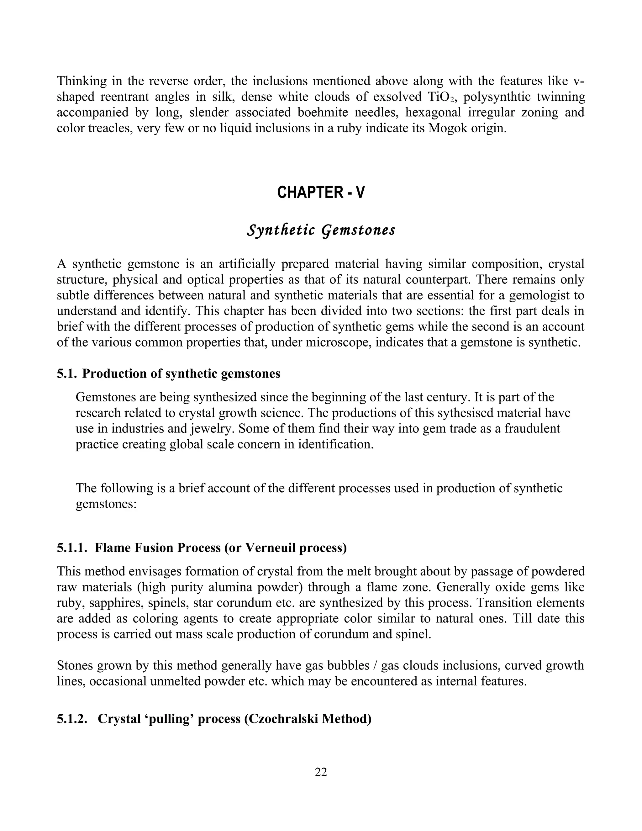 Thinking in the reverse order, the inclusions mentioned above along with the features like v-
shaped reentrant angles in silk, dense white clouds of exsolved TiO2, polysynthtic twinning
accompanied by long, slender associated boehmite needles, hexagonal irregular zoning and
color treacles, very few or no liquid inclusions in a ruby indicate its Mogok origin.
CHAPTER - V
Synthetic Gemstones
A synthetic gemstone is an artificially prepared material having similar composition, crystal
structure, physical and optical properties as that of its natural counterpart. There remains only
subtle differences between natural and synthetic materials that are essential for a gemologist to
understand and identify. This chapter has been divided into two sections: the first part deals in
brief with the different processes of production of synthetic gems while the second is an account
of the various common properties that, under microscope, indicates that a gemstone is synthetic.
5.1. Production of synthetic gemstones
Gemstones are being synthesized since the beginning of the last century. It is part of the
research related to crystal growth science. The productions of this sythesised material have
use in industries and jewelry. Some of them find their way into gem trade as a fraudulent
practice creating global scale concern in identification.
The following is a brief account of the different processes used in production of synthetic
gemstones:
5.1.1. Flame Fusion Process (or Verneuil process)
This method envisages formation of crystal from the melt brought about by passage of powdered
raw materials (high purity alumina powder) through a flame zone. Generally oxide gems like
ruby, sapphires, spinels, star corundum etc. are synthesized by this process. Transition elements
are added as coloring agents to create appropriate color similar to natural ones. Till date this
process is carried out mass scale production of corundum and spinel.
Stones grown by this method generally have gas bubbles / gas clouds inclusions, curved growth
lines, occasional unmelted powder etc. which may be encountered as internal features.
5.1.2. Crystal ‘pulling’ process (Czochralski Method)
22
 