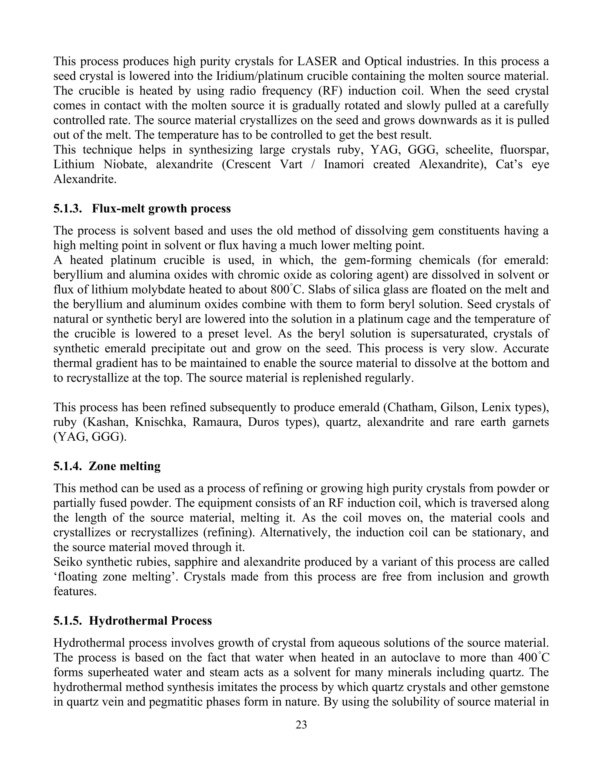 This process produces high purity crystals for LASER and Optical industries. In this process a
seed crystal is lowered into the Iridium/platinum crucible containing the molten source material.
The crucible is heated by using radio frequency (RF) induction coil. When the seed crystal
comes in contact with the molten source it is gradually rotated and slowly pulled at a carefully
controlled rate. The source material crystallizes on the seed and grows downwards as it is pulled
out of the melt. The temperature has to be controlled to get the best result.
This technique helps in synthesizing large crystals ruby, YAG, GGG, scheelite, fluorspar,
Lithium Niobate, alexandrite (Crescent Vart / Inamori created Alexandrite), Cat’s eye
Alexandrite.
5.1.3. Flux-melt growth process
The process is solvent based and uses the old method of dissolving gem constituents having a
high melting point in solvent or flux having a much lower melting point.
A heated platinum crucible is used, in which, the gem-forming chemicals (for emerald:
beryllium and alumina oxides with chromic oxide as coloring agent) are dissolved in solvent or
flux of lithium molybdate heated to about 800°
C. Slabs of silica glass are floated on the melt and
the beryllium and aluminum oxides combine with them to form beryl solution. Seed crystals of
natural or synthetic beryl are lowered into the solution in a platinum cage and the temperature of
the crucible is lowered to a preset level. As the beryl solution is supersaturated, crystals of
synthetic emerald precipitate out and grow on the seed. This process is very slow. Accurate
thermal gradient has to be maintained to enable the source material to dissolve at the bottom and
to recrystallize at the top. The source material is replenished regularly.
This process has been refined subsequently to produce emerald (Chatham, Gilson, Lenix types),
ruby (Kashan, Knischka, Ramaura, Duros types), quartz, alexandrite and rare earth garnets
(YAG, GGG).
5.1.4. Zone melting
This method can be used as a process of refining or growing high purity crystals from powder or
partially fused powder. The equipment consists of an RF induction coil, which is traversed along
the length of the source material, melting it. As the coil moves on, the material cools and
crystallizes or recrystallizes (refining). Alternatively, the induction coil can be stationary, and
the source material moved through it.
Seiko synthetic rubies, sapphire and alexandrite produced by a variant of this process are called
‘floating zone melting’. Crystals made from this process are free from inclusion and growth
features.
5.1.5. Hydrothermal Process
Hydrothermal process involves growth of crystal from aqueous solutions of the source material.
The process is based on the fact that water when heated in an autoclave to more than 400°
C
forms superheated water and steam acts as a solvent for many minerals including quartz. The
hydrothermal method synthesis imitates the process by which quartz crystals and other gemstone
in quartz vein and pegmatitic phases form in nature. By using the solubility of source material in
23
 
