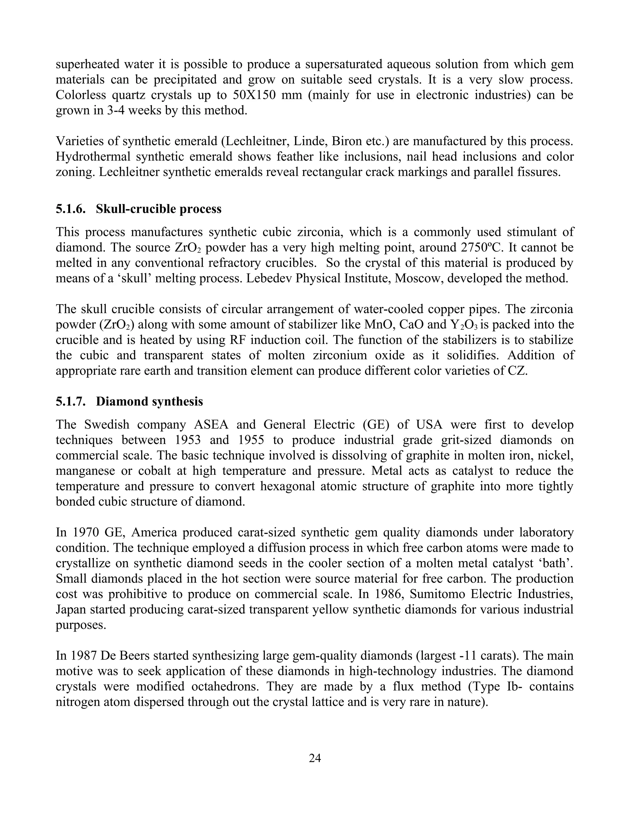 superheated water it is possible to produce a supersaturated aqueous solution from which gem
materials can be precipitated and grow on suitable seed crystals. It is a very slow process.
Colorless quartz crystals up to 50X150 mm (mainly for use in electronic industries) can be
grown in 3-4 weeks by this method.
Varieties of synthetic emerald (Lechleitner, Linde, Biron etc.) are manufactured by this process.
Hydrothermal synthetic emerald shows feather like inclusions, nail head inclusions and color
zoning. Lechleitner synthetic emeralds reveal rectangular crack markings and parallel fissures.
5.1.6. Skull-crucible process
This process manufactures synthetic cubic zirconia, which is a commonly used stimulant of
diamond. The source ZrO2 powder has a very high melting point, around 2750ºC. It cannot be
melted in any conventional refractory crucibles. So the crystal of this material is produced by
means of a ‘skull’ melting process. Lebedev Physical Institute, Moscow, developed the method.
The skull crucible consists of circular arrangement of water-cooled copper pipes. The zirconia
powder (ZrO2) along with some amount of stabilizer like MnO, CaO and Y2O3 is packed into the
crucible and is heated by using RF induction coil. The function of the stabilizers is to stabilize
the cubic and transparent states of molten zirconium oxide as it solidifies. Addition of
appropriate rare earth and transition element can produce different color varieties of CZ.
5.1.7. Diamond synthesis
The Swedish company ASEA and General Electric (GE) of USA were first to develop
techniques between 1953 and 1955 to produce industrial grade grit-sized diamonds on
commercial scale. The basic technique involved is dissolving of graphite in molten iron, nickel,
manganese or cobalt at high temperature and pressure. Metal acts as catalyst to reduce the
temperature and pressure to convert hexagonal atomic structure of graphite into more tightly
bonded cubic structure of diamond.
In 1970 GE, America produced carat-sized synthetic gem quality diamonds under laboratory
condition. The technique employed a diffusion process in which free carbon atoms were made to
crystallize on synthetic diamond seeds in the cooler section of a molten metal catalyst ‘bath’.
Small diamonds placed in the hot section were source material for free carbon. The production
cost was prohibitive to produce on commercial scale. In 1986, Sumitomo Electric Industries,
Japan started producing carat-sized transparent yellow synthetic diamonds for various industrial
purposes.
In 1987 De Beers started synthesizing large gem-quality diamonds (largest -11 carats). The main
motive was to seek application of these diamonds in high-technology industries. The diamond
crystals were modified octahedrons. They are made by a flux method (Type Ib- contains
nitrogen atom dispersed through out the crystal lattice and is very rare in nature).
24
 
