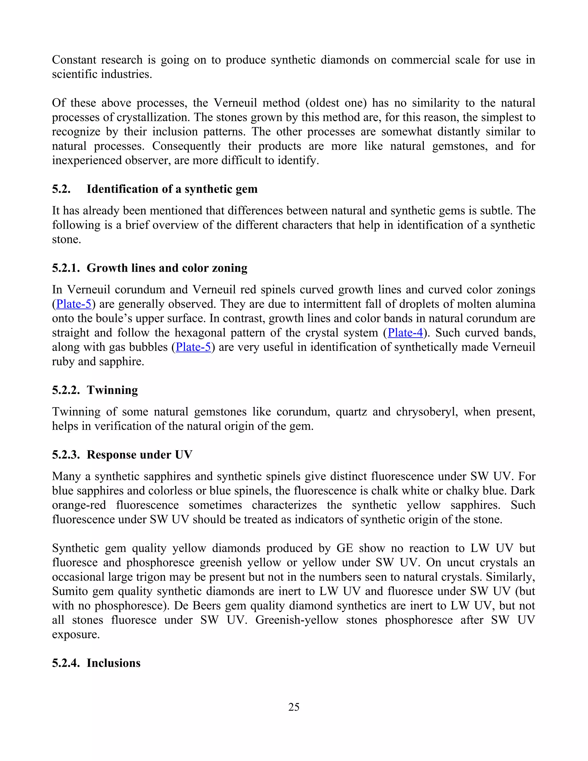 Constant research is going on to produce synthetic diamonds on commercial scale for use in
scientific industries.
Of these above processes, the Verneuil method (oldest one) has no similarity to the natural
processes of crystallization. The stones grown by this method are, for this reason, the simplest to
recognize by their inclusion patterns. The other processes are somewhat distantly similar to
natural processes. Consequently their products are more like natural gemstones, and for
inexperienced observer, are more difficult to identify.
5.2. Identification of a synthetic gem
It has already been mentioned that differences between natural and synthetic gems is subtle. The
following is a brief overview of the different characters that help in identification of a synthetic
stone.
5.2.1. Growth lines and color zoning
In Verneuil corundum and Verneuil red spinels curved growth lines and curved color zonings
(Plate-5) are generally observed. They are due to intermittent fall of droplets of molten alumina
onto the boule’s upper surface. In contrast, growth lines and color bands in natural corundum are
straight and follow the hexagonal pattern of the crystal system (Plate-4). Such curved bands,
along with gas bubbles (Plate-5) are very useful in identification of synthetically made Verneuil
ruby and sapphire.
5.2.2. Twinning
Twinning of some natural gemstones like corundum, quartz and chrysoberyl, when present,
helps in verification of the natural origin of the gem.
5.2.3. Response under UV
Many a synthetic sapphires and synthetic spinels give distinct fluorescence under SW UV. For
blue sapphires and colorless or blue spinels, the fluorescence is chalk white or chalky blue. Dark
orange-red fluorescence sometimes characterizes the synthetic yellow sapphires. Such
fluorescence under SW UV should be treated as indicators of synthetic origin of the stone.
Synthetic gem quality yellow diamonds produced by GE show no reaction to LW UV but
fluoresce and phosphoresce greenish yellow or yellow under SW UV. On uncut crystals an
occasional large trigon may be present but not in the numbers seen to natural crystals. Similarly,
Sumito gem quality synthetic diamonds are inert to LW UV and fluoresce under SW UV (but
with no phosphoresce). De Beers gem quality diamond synthetics are inert to LW UV, but not
all stones fluoresce under SW UV. Greenish-yellow stones phosphoresce after SW UV
exposure.
5.2.4. Inclusions
25
 