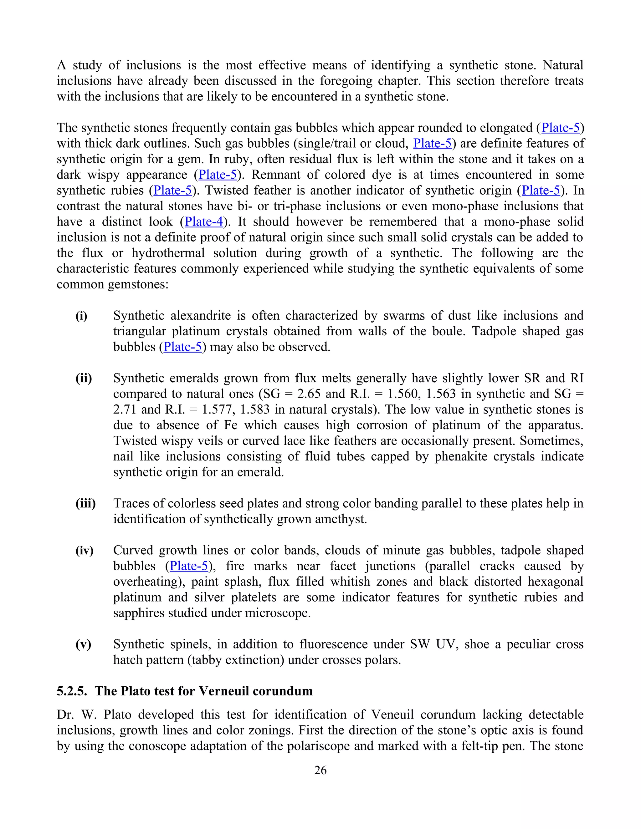 A study of inclusions is the most effective means of identifying a synthetic stone. Natural
inclusions have already been discussed in the foregoing chapter. This section therefore treats
with the inclusions that are likely to be encountered in a synthetic stone.
The synthetic stones frequently contain gas bubbles which appear rounded to elongated (Plate-5)
with thick dark outlines. Such gas bubbles (single/trail or cloud, Plate-5) are definite features of
synthetic origin for a gem. In ruby, often residual flux is left within the stone and it takes on a
dark wispy appearance (Plate-5). Remnant of colored dye is at times encountered in some
synthetic rubies (Plate-5). Twisted feather is another indicator of synthetic origin (Plate-5). In
contrast the natural stones have bi- or tri-phase inclusions or even mono-phase inclusions that
have a distinct look (Plate-4). It should however be remembered that a mono-phase solid
inclusion is not a definite proof of natural origin since such small solid crystals can be added to
the flux or hydrothermal solution during growth of a synthetic. The following are the
characteristic features commonly experienced while studying the synthetic equivalents of some
common gemstones:
(i) Synthetic alexandrite is often characterized by swarms of dust like inclusions and
triangular platinum crystals obtained from walls of the boule. Tadpole shaped gas
bubbles (Plate-5) may also be observed.
(ii) Synthetic emeralds grown from flux melts generally have slightly lower SR and RI
compared to natural ones (SG = 2.65 and R.I. = 1.560, 1.563 in synthetic and SG =
2.71 and R.I. = 1.577, 1.583 in natural crystals). The low value in synthetic stones is
due to absence of Fe which causes high corrosion of platinum of the apparatus.
Twisted wispy veils or curved lace like feathers are occasionally present. Sometimes,
nail like inclusions consisting of fluid tubes capped by phenakite crystals indicate
synthetic origin for an emerald.
(iii) Traces of colorless seed plates and strong color banding parallel to these plates help in
identification of synthetically grown amethyst.
(iv) Curved growth lines or color bands, clouds of minute gas bubbles, tadpole shaped
bubbles (Plate-5), fire marks near facet junctions (parallel cracks caused by
overheating), paint splash, flux filled whitish zones and black distorted hexagonal
platinum and silver platelets are some indicator features for synthetic rubies and
sapphires studied under microscope.
(v) Synthetic spinels, in addition to fluorescence under SW UV, shoe a peculiar cross
hatch pattern (tabby extinction) under crosses polars.
5.2.5. The Plato test for Verneuil corundum
Dr. W. Plato developed this test for identification of Veneuil corundum lacking detectable
inclusions, growth lines and color zonings. First the direction of the stone’s optic axis is found
by using the conoscope adaptation of the polariscope and marked with a felt-tip pen. The stone
26
 