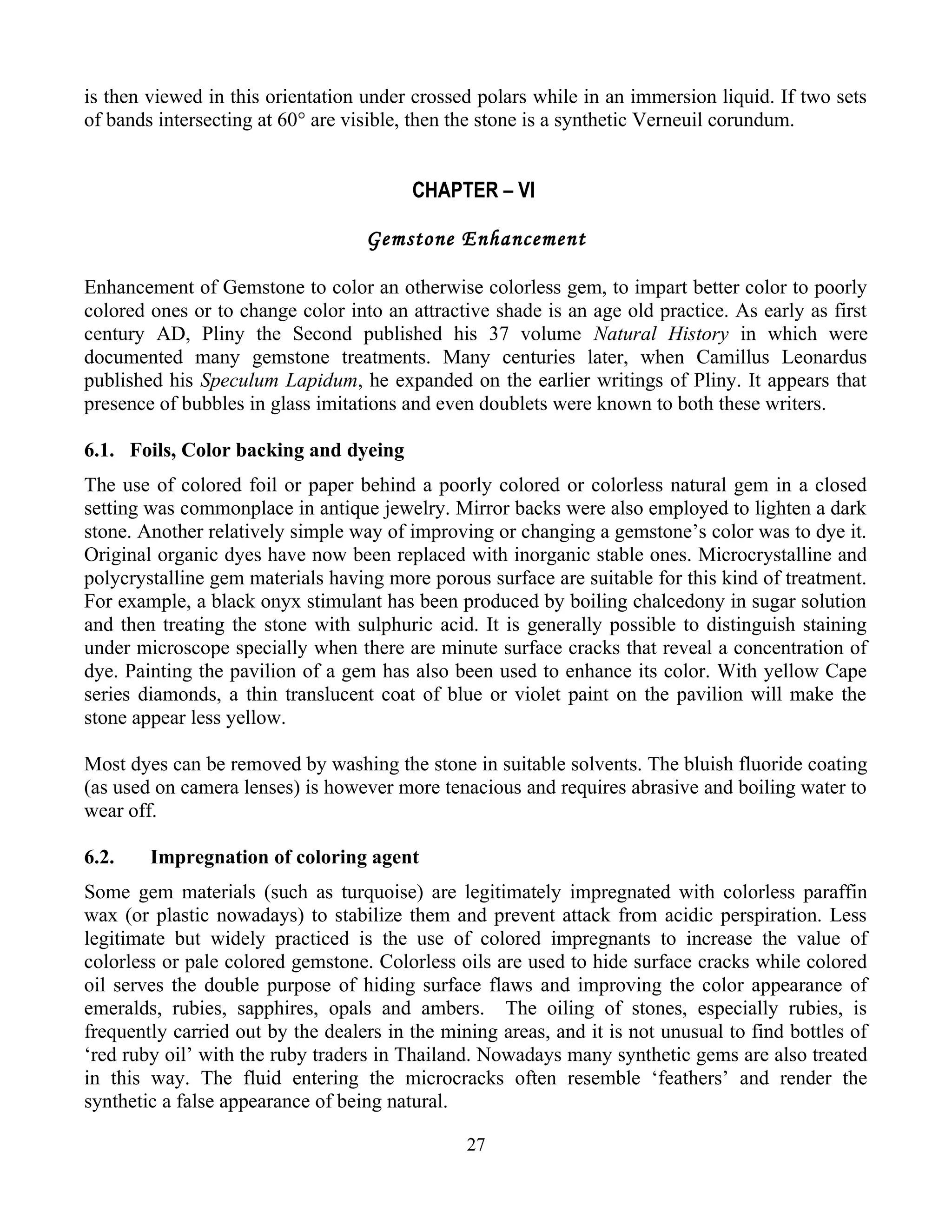 is then viewed in this orientation under crossed polars while in an immersion liquid. If two sets
of bands intersecting at 60° are visible, then the stone is a synthetic Verneuil corundum.
CHAPTER – VI
Gemstone Enhancement
Enhancement of Gemstone to color an otherwise colorless gem, to impart better color to poorly
colored ones or to change color into an attractive shade is an age old practice. As early as first
century AD, Pliny the Second published his 37 volume Natural History in which were
documented many gemstone treatments. Many centuries later, when Camillus Leonardus
published his Speculum Lapidum, he expanded on the earlier writings of Pliny. It appears that
presence of bubbles in glass imitations and even doublets were known to both these writers.
6.1. Foils, Color backing and dyeing
The use of colored foil or paper behind a poorly colored or colorless natural gem in a closed
setting was commonplace in antique jewelry. Mirror backs were also employed to lighten a dark
stone. Another relatively simple way of improving or changing a gemstone’s color was to dye it.
Original organic dyes have now been replaced with inorganic stable ones. Microcrystalline and
polycrystalline gem materials having more porous surface are suitable for this kind of treatment.
For example, a black onyx stimulant has been produced by boiling chalcedony in sugar solution
and then treating the stone with sulphuric acid. It is generally possible to distinguish staining
under microscope specially when there are minute surface cracks that reveal a concentration of
dye. Painting the pavilion of a gem has also been used to enhance its color. With yellow Cape
series diamonds, a thin translucent coat of blue or violet paint on the pavilion will make the
stone appear less yellow.
Most dyes can be removed by washing the stone in suitable solvents. The bluish fluoride coating
(as used on camera lenses) is however more tenacious and requires abrasive and boiling water to
wear off.
6.2. Impregnation of coloring agent
Some gem materials (such as turquoise) are legitimately impregnated with colorless paraffin
wax (or plastic nowadays) to stabilize them and prevent attack from acidic perspiration. Less
legitimate but widely practiced is the use of colored impregnants to increase the value of
colorless or pale colored gemstone. Colorless oils are used to hide surface cracks while colored
oil serves the double purpose of hiding surface flaws and improving the color appearance of
emeralds, rubies, sapphires, opals and ambers. The oiling of stones, especially rubies, is
frequently carried out by the dealers in the mining areas, and it is not unusual to find bottles of
‘red ruby oil’ with the ruby traders in Thailand. Nowadays many synthetic gems are also treated
in this way. The fluid entering the microcracks often resemble ‘feathers’ and render the
synthetic a false appearance of being natural.
27
 