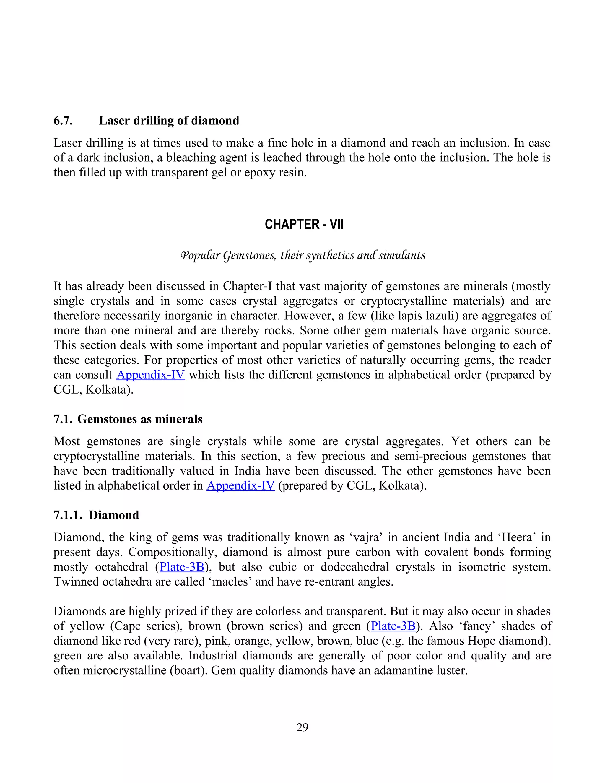 6.7. Laser drilling of diamond
Laser drilling is at times used to make a fine hole in a diamond and reach an inclusion. In case
of a dark inclusion, a bleaching agent is leached through the hole onto the inclusion. The hole is
then filled up with transparent gel or epoxy resin.
CHAPTER - VII
Popular Gemstones, their synthetics and simulants
It has already been discussed in Chapter-I that vast majority of gemstones are minerals (mostly
single crystals and in some cases crystal aggregates or cryptocrystalline materials) and are
therefore necessarily inorganic in character. However, a few (like lapis lazuli) are aggregates of
more than one mineral and are thereby rocks. Some other gem materials have organic source.
This section deals with some important and popular varieties of gemstones belonging to each of
these categories. For properties of most other varieties of naturally occurring gems, the reader
can consult Appendix-IV which lists the different gemstones in alphabetical order (prepared by
CGL, Kolkata).
7.1. Gemstones as minerals
Most gemstones are single crystals while some are crystal aggregates. Yet others can be
cryptocrystalline materials. In this section, a few precious and semi-precious gemstones that
have been traditionally valued in India have been discussed. The other gemstones have been
listed in alphabetical order in Appendix-IV (prepared by CGL, Kolkata).
7.1.1. Diamond
Diamond, the king of gems was traditionally known as ‘vajra’ in ancient India and ‘Heera’ in
present days. Compositionally, diamond is almost pure carbon with covalent bonds forming
mostly octahedral (Plate-3B), but also cubic or dodecahedral crystals in isometric system.
Twinned octahedra are called ‘macles’ and have re-entrant angles.
Diamonds are highly prized if they are colorless and transparent. But it may also occur in shades
of yellow (Cape series), brown (brown series) and green (Plate-3B). Also ‘fancy’ shades of
diamond like red (very rare), pink, orange, yellow, brown, blue (e.g. the famous Hope diamond),
green are also available. Industrial diamonds are generally of poor color and quality and are
often microcrystalline (boart). Gem quality diamonds have an adamantine luster.
29
 