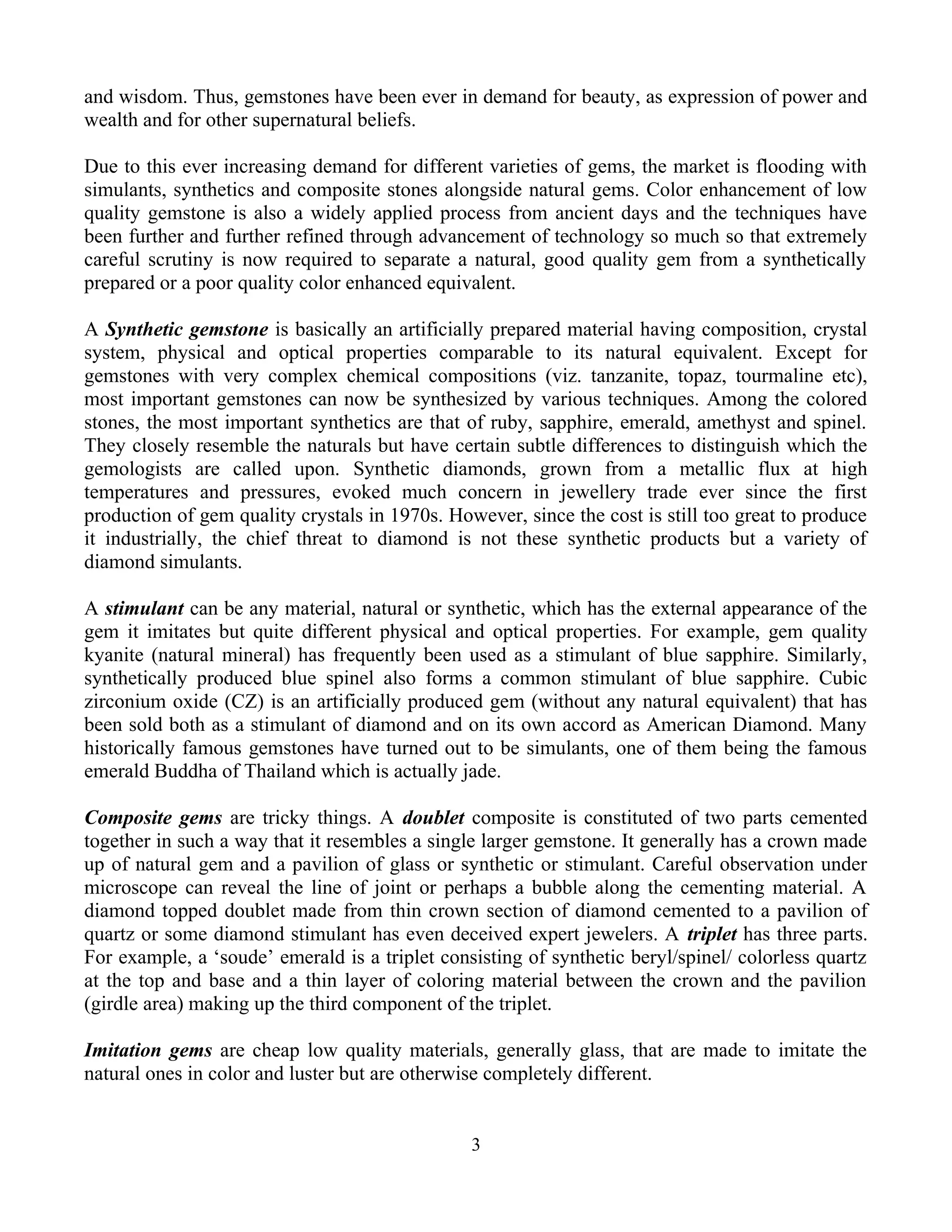and wisdom. Thus, gemstones have been ever in demand for beauty, as expression of power and
wealth and for other supernatural beliefs.
Due to this ever increasing demand for different varieties of gems, the market is flooding with
simulants, synthetics and composite stones alongside natural gems. Color enhancement of low
quality gemstone is also a widely applied process from ancient days and the techniques have
been further and further refined through advancement of technology so much so that extremely
careful scrutiny is now required to separate a natural, good quality gem from a synthetically
prepared or a poor quality color enhanced equivalent.
A Synthetic gemstone is basically an artificially prepared material having composition, crystal
system, physical and optical properties comparable to its natural equivalent. Except for
gemstones with very complex chemical compositions (viz. tanzanite, topaz, tourmaline etc),
most important gemstones can now be synthesized by various techniques. Among the colored
stones, the most important synthetics are that of ruby, sapphire, emerald, amethyst and spinel.
They closely resemble the naturals but have certain subtle differences to distinguish which the
gemologists are called upon. Synthetic diamonds, grown from a metallic flux at high
temperatures and pressures, evoked much concern in jewellery trade ever since the first
production of gem quality crystals in 1970s. However, since the cost is still too great to produce
it industrially, the chief threat to diamond is not these synthetic products but a variety of
diamond simulants.
A stimulant can be any material, natural or synthetic, which has the external appearance of the
gem it imitates but quite different physical and optical properties. For example, gem quality
kyanite (natural mineral) has frequently been used as a stimulant of blue sapphire. Similarly,
synthetically produced blue spinel also forms a common stimulant of blue sapphire. Cubic
zirconium oxide (CZ) is an artificially produced gem (without any natural equivalent) that has
been sold both as a stimulant of diamond and on its own accord as American Diamond. Many
historically famous gemstones have turned out to be simulants, one of them being the famous
emerald Buddha of Thailand which is actually jade.
Composite gems are tricky things. A doublet composite is constituted of two parts cemented
together in such a way that it resembles a single larger gemstone. It generally has a crown made
up of natural gem and a pavilion of glass or synthetic or stimulant. Careful observation under
microscope can reveal the line of joint or perhaps a bubble along the cementing material. A
diamond topped doublet made from thin crown section of diamond cemented to a pavilion of
quartz or some diamond stimulant has even deceived expert jewelers. A triplet has three parts.
For example, a ‘soude’ emerald is a triplet consisting of synthetic beryl/spinel/ colorless quartz
at the top and base and a thin layer of coloring material between the crown and the pavilion
(girdle area) making up the third component of the triplet.
Imitation gems are cheap low quality materials, generally glass, that are made to imitate the
natural ones in color and luster but are otherwise completely different.
3
 