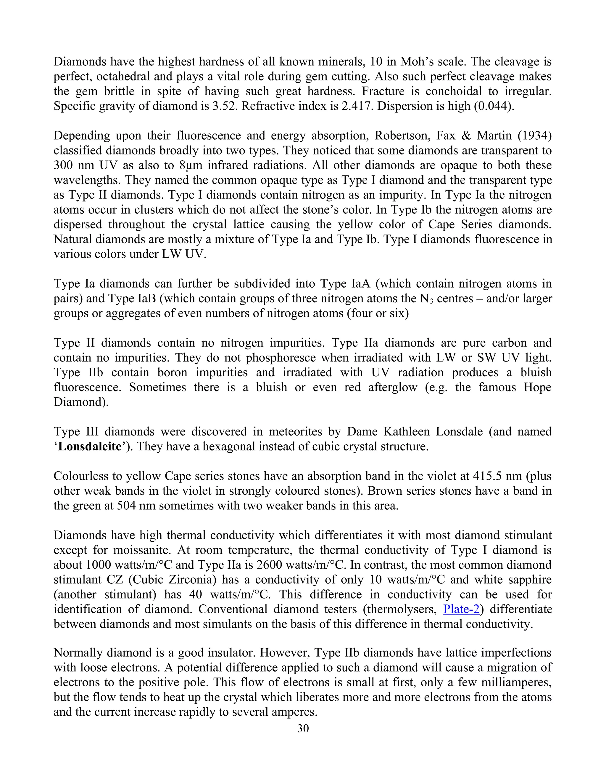 Diamonds have the highest hardness of all known minerals, 10 in Moh’s scale. The cleavage is
perfect, octahedral and plays a vital role during gem cutting. Also such perfect cleavage makes
the gem brittle in spite of having such great hardness. Fracture is conchoidal to irregular.
Specific gravity of diamond is 3.52. Refractive index is 2.417. Dispersion is high (0.044).
Depending upon their fluorescence and energy absorption, Robertson, Fax & Martin (1934)
classified diamonds broadly into two types. They noticed that some diamonds are transparent to
300 nm UV as also to 8μm infrared radiations. All other diamonds are opaque to both these
wavelengths. They named the common opaque type as Type I diamond and the transparent type
as Type II diamonds. Type I diamonds contain nitrogen as an impurity. In Type Ia the nitrogen
atoms occur in clusters which do not affect the stone’s color. In Type Ib the nitrogen atoms are
dispersed throughout the crystal lattice causing the yellow color of Cape Series diamonds.
Natural diamonds are mostly a mixture of Type Ia and Type Ib. Type I diamonds fluorescence in
various colors under LW UV.
Type Ia diamonds can further be subdivided into Type IaA (which contain nitrogen atoms in
pairs) and Type IaB (which contain groups of three nitrogen atoms the N3 centres – and/or larger
groups or aggregates of even numbers of nitrogen atoms (four or six)
Type II diamonds contain no nitrogen impurities. Type IIa diamonds are pure carbon and
contain no impurities. They do not phosphoresce when irradiated with LW or SW UV light.
Type IIb contain boron impurities and irradiated with UV radiation produces a bluish
fluorescence. Sometimes there is a bluish or even red afterglow (e.g. the famous Hope
Diamond).
Type III diamonds were discovered in meteorites by Dame Kathleen Lonsdale (and named
‘Lonsdaleite’). They have a hexagonal instead of cubic crystal structure.
Colourless to yellow Cape series stones have an absorption band in the violet at 415.5 nm (plus
other weak bands in the violet in strongly coloured stones). Brown series stones have a band in
the green at 504 nm sometimes with two weaker bands in this area.
Diamonds have high thermal conductivity which differentiates it with most diamond stimulant
except for moissanite. At room temperature, the thermal conductivity of Type I diamond is
about 1000 watts/m/°C and Type IIa is 2600 watts/m/°C. In contrast, the most common diamond
stimulant CZ (Cubic Zirconia) has a conductivity of only 10 watts/m/°C and white sapphire
(another stimulant) has 40 watts/m/°C. This difference in conductivity can be used for
identification of diamond. Conventional diamond testers (thermolysers, Plate-2) differentiate
between diamonds and most simulants on the basis of this difference in thermal conductivity.
Normally diamond is a good insulator. However, Type IIb diamonds have lattice imperfections
with loose electrons. A potential difference applied to such a diamond will cause a migration of
electrons to the positive pole. This flow of electrons is small at first, only a few milliamperes,
but the flow tends to heat up the crystal which liberates more and more electrons from the atoms
and the current increase rapidly to several amperes.
30
 