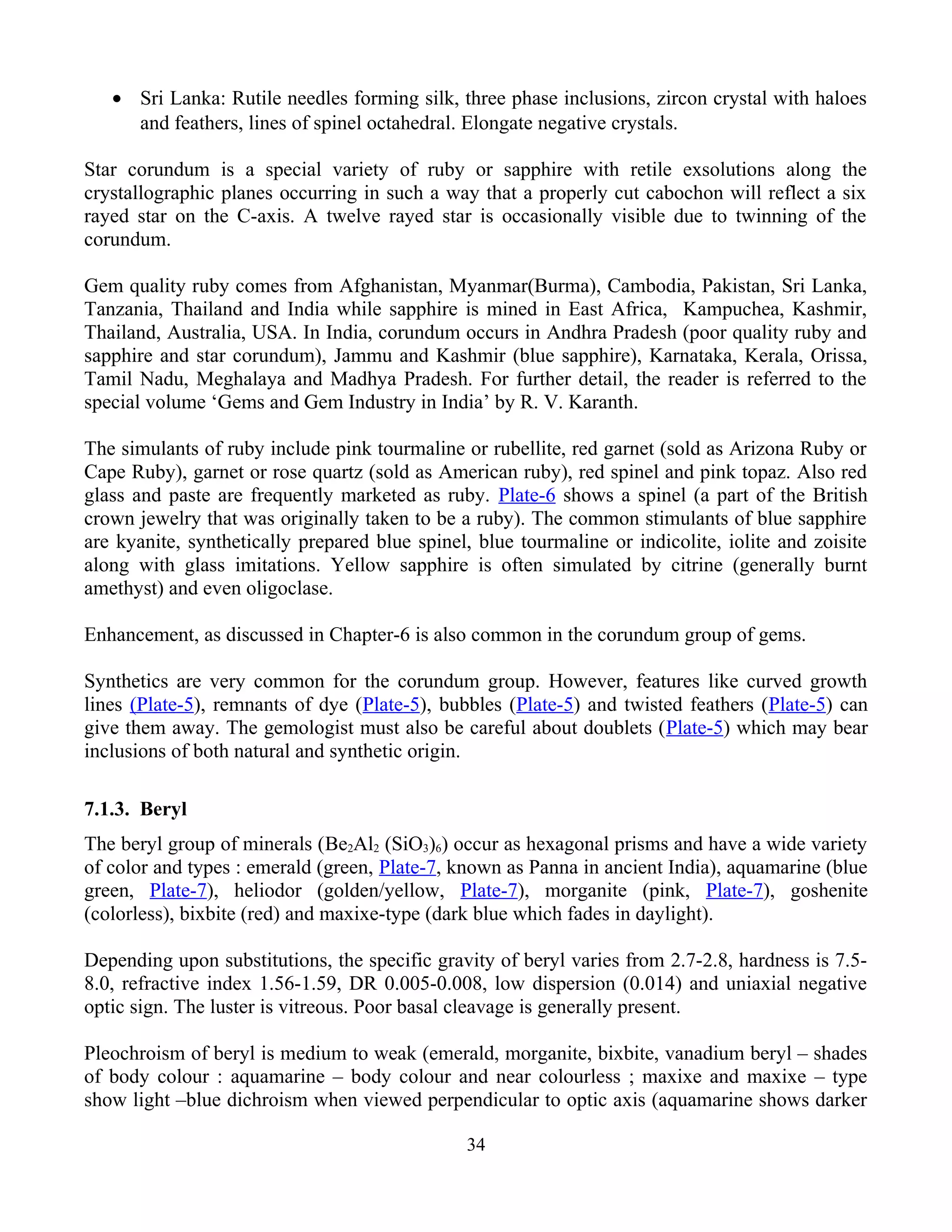 • Sri Lanka: Rutile needles forming silk, three phase inclusions, zircon crystal with haloes
and feathers, lines of spinel octahedral. Elongate negative crystals.
Star corundum is a special variety of ruby or sapphire with retile exsolutions along the
crystallographic planes occurring in such a way that a properly cut cabochon will reflect a six
rayed star on the C-axis. A twelve rayed star is occasionally visible due to twinning of the
corundum.
Gem quality ruby comes from Afghanistan, Myanmar(Burma), Cambodia, Pakistan, Sri Lanka,
Tanzania, Thailand and India while sapphire is mined in East Africa, Kampuchea, Kashmir,
Thailand, Australia, USA. In India, corundum occurs in Andhra Pradesh (poor quality ruby and
sapphire and star corundum), Jammu and Kashmir (blue sapphire), Karnataka, Kerala, Orissa,
Tamil Nadu, Meghalaya and Madhya Pradesh. For further detail, the reader is referred to the
special volume ‘Gems and Gem Industry in India’ by R. V. Karanth.
The simulants of ruby include pink tourmaline or rubellite, red garnet (sold as Arizona Ruby or
Cape Ruby), garnet or rose quartz (sold as American ruby), red spinel and pink topaz. Also red
glass and paste are frequently marketed as ruby. Plate-6 shows a spinel (a part of the British
crown jewelry that was originally taken to be a ruby). The common stimulants of blue sapphire
are kyanite, synthetically prepared blue spinel, blue tourmaline or indicolite, iolite and zoisite
along with glass imitations. Yellow sapphire is often simulated by citrine (generally burnt
amethyst) and even oligoclase.
Enhancement, as discussed in Chapter-6 is also common in the corundum group of gems.
Synthetics are very common for the corundum group. However, features like curved growth
lines (Plate-5), remnants of dye (Plate-5), bubbles (Plate-5) and twisted feathers (Plate-5) can
give them away. The gemologist must also be careful about doublets (Plate-5) which may bear
inclusions of both natural and synthetic origin.
7.1.3. Beryl
The beryl group of minerals (Be2Al2 (SiO3)6) occur as hexagonal prisms and have a wide variety
of color and types : emerald (green, Plate-7, known as Panna in ancient India), aquamarine (blue
green, Plate-7), heliodor (golden/yellow, Plate-7), morganite (pink, Plate-7), goshenite
(colorless), bixbite (red) and maxixe-type (dark blue which fades in daylight).
Depending upon substitutions, the specific gravity of beryl varies from 2.7-2.8, hardness is 7.5-
8.0, refractive index 1.56-1.59, DR 0.005-0.008, low dispersion (0.014) and uniaxial negative
optic sign. The luster is vitreous. Poor basal cleavage is generally present.
Pleochroism of beryl is medium to weak (emerald, morganite, bixbite, vanadium beryl – shades
of body colour : aquamarine – body colour and near colourless ; maxixe and maxixe – type
show light –blue dichroism when viewed perpendicular to optic axis (aquamarine shows darker
34
 
