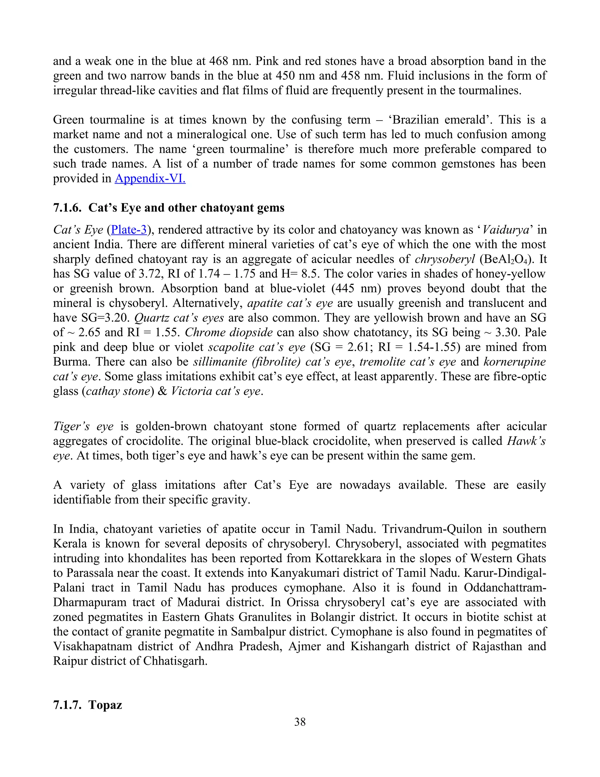and a weak one in the blue at 468 nm. Pink and red stones have a broad absorption band in the
green and two narrow bands in the blue at 450 nm and 458 nm. Fluid inclusions in the form of
irregular thread-like cavities and flat films of fluid are frequently present in the tourmalines.
Green tourmaline is at times known by the confusing term – ‘Brazilian emerald’. This is a
market name and not a mineralogical one. Use of such term has led to much confusion among
the customers. The name ‘green tourmaline’ is therefore much more preferable compared to
such trade names. A list of a number of trade names for some common gemstones has been
provided in Appendix-VI.
7.1.6. Cat’s Eye and other chatoyant gems
Cat’s Eye (Plate-3), rendered attractive by its color and chatoyancy was known as ‘Vaidurya’ in
ancient India. There are different mineral varieties of cat’s eye of which the one with the most
sharply defined chatoyant ray is an aggregate of acicular needles of chrysoberyl (BeAl2O4). It
has SG value of 3.72, RI of 1.74 – 1.75 and H= 8.5. The color varies in shades of honey-yellow
or greenish brown. Absorption band at blue-violet (445 nm) proves beyond doubt that the
mineral is chysoberyl. Alternatively, apatite cat’s eye are usually greenish and translucent and
have SG=3.20. Quartz cat’s eyes are also common. They are yellowish brown and have an SG
of ~ 2.65 and RI = 1.55. Chrome diopside can also show chatotancy, its SG being ~ 3.30. Pale
pink and deep blue or violet scapolite cat’s eye (SG = 2.61; RI = 1.54-1.55) are mined from
Burma. There can also be sillimanite (fibrolite) cat’s eye, tremolite cat’s eye and kornerupine
cat’s eye. Some glass imitations exhibit cat’s eye effect, at least apparently. These are fibre-optic
glass (cathay stone) & Victoria cat’s eye.
Tiger’s eye is golden-brown chatoyant stone formed of quartz replacements after acicular
aggregates of crocidolite. The original blue-black crocidolite, when preserved is called Hawk’s
eye. At times, both tiger’s eye and hawk’s eye can be present within the same gem.
A variety of glass imitations after Cat’s Eye are nowadays available. These are easily
identifiable from their specific gravity.
In India, chatoyant varieties of apatite occur in Tamil Nadu. Trivandrum-Quilon in southern
Kerala is known for several deposits of chrysoberyl. Chrysoberyl, associated with pegmatites
intruding into khondalites has been reported from Kottarekkara in the slopes of Western Ghats
to Parassala near the coast. It extends into Kanyakumari district of Tamil Nadu. Karur-Dindigal-
Palani tract in Tamil Nadu has produces cymophane. Also it is found in Oddanchattram-
Dharmapuram tract of Madurai district. In Orissa chrysoberyl cat’s eye are associated with
zoned pegmatites in Eastern Ghats Granulites in Bolangir district. It occurs in biotite schist at
the contact of granite pegmatite in Sambalpur district. Cymophane is also found in pegmatites of
Visakhapatnam district of Andhra Pradesh, Ajmer and Kishangarh district of Rajasthan and
Raipur district of Chhatisgarh.
7.1.7. Topaz
38
 