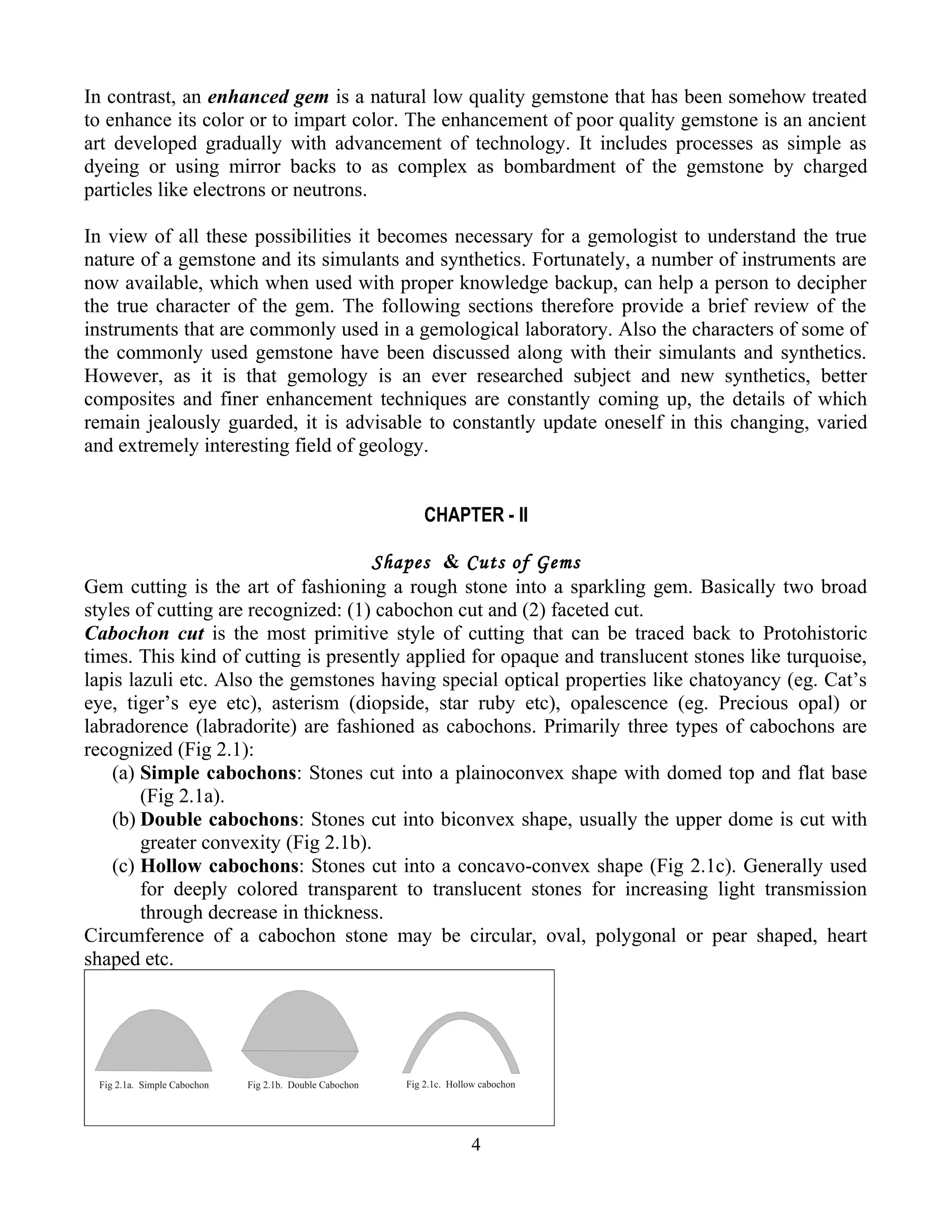 In contrast, an enhanced gem is a natural low quality gemstone that has been somehow treated
to enhance its color or to impart color. The enhancement of poor quality gemstone is an ancient
art developed gradually with advancement of technology. It includes processes as simple as
dyeing or using mirror backs to as complex as bombardment of the gemstone by charged
particles like electrons or neutrons.
In view of all these possibilities it becomes necessary for a gemologist to understand the true
nature of a gemstone and its simulants and synthetics. Fortunately, a number of instruments are
now available, which when used with proper knowledge backup, can help a person to decipher
the true character of the gem. The following sections therefore provide a brief review of the
instruments that are commonly used in a gemological laboratory. Also the characters of some of
the commonly used gemstone have been discussed along with their simulants and synthetics.
However, as it is that gemology is an ever researched subject and new synthetics, better
composites and finer enhancement techniques are constantly coming up, the details of which
remain jealously guarded, it is advisable to constantly update oneself in this changing, varied
and extremely interesting field of geology.
CHAPTER - II
Shapes & Cuts of Gems
Gem cutting is the art of fashioning a rough stone into a sparkling gem. Basically two broad
styles of cutting are recognized: (1) cabochon cut and (2) faceted cut.
Cabochon cut is the most primitive style of cutting that can be traced back to Protohistoric
times. This kind of cutting is presently applied for opaque and translucent stones like turquoise,
lapis lazuli etc. Also the gemstones having special optical properties like chatoyancy (eg. Cat’s
eye, tiger’s eye etc), asterism (diopside, star ruby etc), opalescence (eg. Precious opal) or
labradorence (labradorite) are fashioned as cabochons. Primarily three types of cabochons are
recognized (Fig 2.1):
(a) Simple cabochons: Stones cut into a plainoconvex shape with domed top and flat base
(Fig 2.1a).
(b) Double cabochons: Stones cut into biconvex shape, usually the upper dome is cut with
greater convexity (Fig 2.1b).
(c) Hollow cabochons: Stones cut into a concavo-convex shape (Fig 2.1c). Generally used
for deeply colored transparent to translucent stones for increasing light transmission
through decrease in thickness.
Circumference of a cabochon stone may be circular, oval, polygonal or pear shaped, heart
shaped etc.
4
 